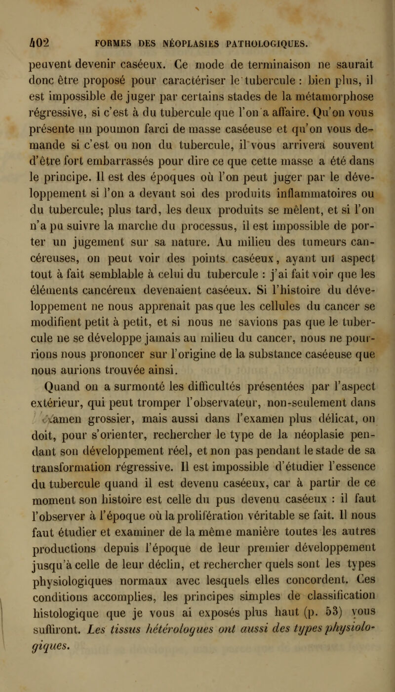 peuvent devenir caséeiix. Ce mode de terminaison ne saurait donc être proposé pour caractériser le tubercule : bien phis, il est impossible de juger par certains stades de la métamorphose régressive, si c'est à du tubercule que l'on a affaire. Qu'on vous présente un poumon farci de masse caséeuse et qu'on vous de- mande si c'est ou non du tubercule, il vous arrivera souvent d'être fort embarrassés pour dire ce que cette masse a été dans le principe. Il est des époques où l'on peut juger par le déve- loppement si l'on a devant soi des produits inflammatoires ou du tubercule; plus tard, les deux produits se mêlent, et si l'on n'a pu suivre la marche du processus, il est impossible de por- ter un jugement sur sa nature. Au milieu des tumeurs can- céreuses, on peut voir des points caséeux, ayant un aspect tout à fait semblable à celui du tubercule : j'ai fait voir que les éléuients cancéreux devenaient caséeux. Si l'histoire du déve- loppement ne nous apprenait pas que les cellules du cancer se modifient petit à petit, et si nous ne savions pas que le tuber- cule ne se développe jamais au milieu du cancer, nous ne pour- rions nous prononcer sur l'origine de la substance caséeuse que nous aurions trouvée ainsi. Quand on a surmonté les difficultés présentées par l'aspect extérieur, qui peut tromper l'observateur, non-seulement dans /Camen grossier, mais aussi dans l'examen plus délicat, on doit, pour s'orienter, rechercher le type de la néoplasie pen- dant son développement réel, et non pas pendant le stade de sa transformation régressive. Il est impossible d'étudier l'essence du tubercule quand il est devenu caséeux, car à partir de ce moment son histoire est celle du pus devenu caséeux : il faut l'observer à l'époque où la proHfération véritable se fait. Il nous faut étudier et examiner de la même manière toutes les autres productions depuis l'époque de leur premier développement jusqu'à celle de leur déchu, et rechercher quels sont les types physiologiques normaux avec lesquels elles concordent. Ces conditions accomplies, les principes simples de classification histologique que je vous ai exposés plus haut (p. 53) vous suffiront. Les tissus hétéroloyues ont aussi des types physiolo- giques.