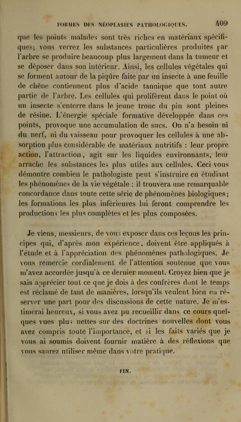 que les points malades sont très riches en matériaux spécifi- ques; vous verrez les substances particulières produites [lar l'arbre se produire beaucoup plus largement dans la tumeur et se déposer dans son intérieur. Ainsi, les cellules végétales qui se forment autour de la piqûre faite par un insecte à une feuille de chêne contiennent plus d'acide tannique que tout nuire partie do l'arbre. Les cellules qui prolifèrent dans le point où un insecte s'enterre dans le jeune tronc du pin sont pleines de résine. L'énergie spéciale formative développée dans ces points, provoque une accumulation de sucs. On n'a besoin ni du nerf, ni du vaisseau pour provoquer les cellules à une ab- sorption plus considérable de matériaux nutritifs : leur propre action, l'attraction, agit sur les liquides environnants, leui- arrache les substances les plus utiles aux cellules. Ceci vous démontre combien le pathologiste peut s'instruire en étudiant les phénomènes de la vie végétale : il trouvera une reniarquable concordance dans toute cette série de phénomènes biologiques; les formations les plus inférieures lui feront comprendre les productions les plus complètes et les plus composées. Je viens, messieurs, de \ous exposer dans ces leçons les prin- cipes qui, d'après mon expérience, doivent être appliqués à l'étude et à l'appréciation des phénomènes pathologiques. Je vous remercie cordialement de l'attention soutenue que vous m'avez accordée jusqu'à ce dernier moment. Croyez bien que je sais apprécier tout ce que je dois à des confrères dunt le temps est réclamé de tant de manières, lorsqu'ils veulent bien en ré- server une part pour des discussions de cette nature. Je m'es- timerai heureux, si vous avez pu recueillir dans ce cours quel- ques vues pkn nettes sur des doctrines nouvelles dont vous avez compris toute l'importance, et si les faits variés que je vous ai soumis doivent fournir matière à des réflexions que vous saurez utiliser même dans votre pi'atique. FIN.