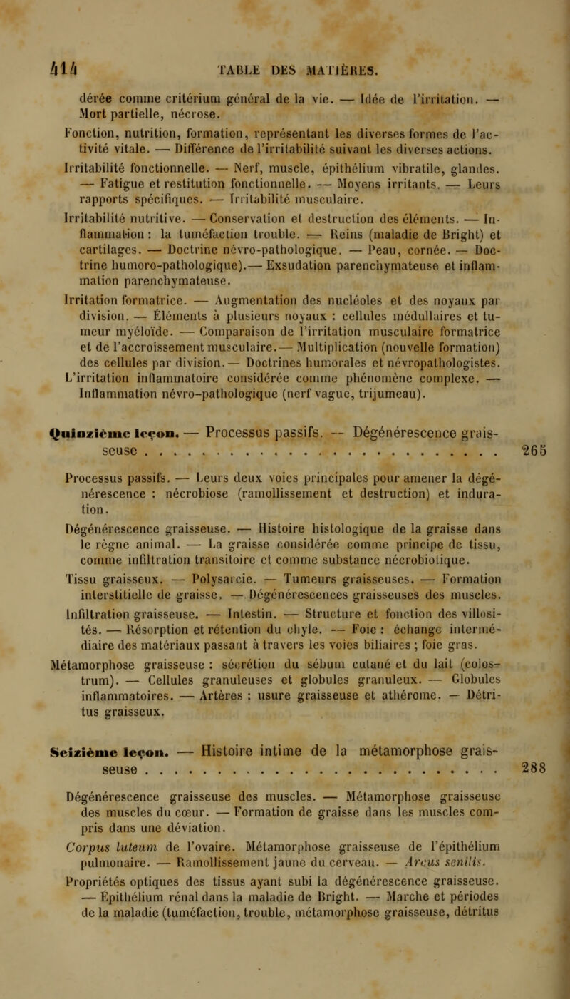 dérée comme crilcrium général de la vie. — Idée de l'iiTitatioii. — Mort partielle, nécrose. Fonction, nutrition, formation, représentant les diverses formes de l'ac- tivité vitale. — Différence de l'irritabilité suivant les diverses actions. Irritabilité fonctionnelle. — Nerf, muscle, épithélium vibratile, glandes. — Fatigue et restitution fonctionnelle. — Moyens irritants. — Leurs rapports spécifiques. — Irritabilité musculaire. Irritabilité nutritive. —Conservation et destruction des éléments. —- In- flammation: la tuméfaciion trouble. — Reins (maladie de Rriglit) et cartilages. — Doctrine névro-pathologique. — Peau, cornée. — Doc- trine humoro-pathologique).— Exsudation parenchymateuse et inflam- mation parenchymateuse. Irritation formatrice. — Augmentation des nucléoles et des noyaux par division. — Éléments à plusieurs noyaux : cellules médullaires et tu- meur myéloïde. — Comparaison de l'irritation musculaire formatrice et de l'accroissement musculaire.— Multiplication (nouvelle formation) des cellules par division.— Doctrines humorales et névropathologistes. L'irritation inflammatoire considérée comme phénomène complexe. — Inflammation névro-pathologique (nerf vague, trijumeau). Quinzième leçon. — Processus passifs. -- Dégénérescence grais- seuse 265 Processus passifs, — Leurs deux voies principales pour amener la dégé- nérescence : nécrobiose (ramollissement et destruction) et indura- tion. Dégénérescence graisseuse. — Histoire histologique de la graisse dans le règne animal. — La graisse considérée comme principe de tissu, comme infiltration transitoire et comme substance nécrobiolique. Tissu graisseux. — Polysarcie. — Tumeurs graisseuses. — Formation interstitielle de graisse, — Dégénérescences graisseuses des muscles. Infiltration graisseuse. — Intestin. — Structure et fonction des villosi- tés. — Résorption et rétention du chyle. — Foie : échange intermé- diaire des matériaux passant à travers les voies biliaires ; foie gras. Métamorphose graisseuse : sécrétion du sébum cutané et du lait (colos- trum). — Cellules granuleuses et globules granuleux. — Globules inflammatoires. — Artères : usure graisseuse et athérome. - Détri- tus graisseux. iSeiziènie leçon. — Histoire intime de la métamorphose grais- seuse 288 Dégénérescence graisseuse des muscles. — Métamorphose graisseuse des muscles du cœur. — Formation de graisse dans les muscles com- pris dans une déviation. Corpus luteum de l'ovaire. Métamorphose graisseuse de l'épithélium pulmonaire. — Ramollissement jaune du cerveau. — Arcus senilis. Propriétés optiques des tissus ayant subi la dégénérescence graisseuse. — Épithélium rénal dans la maladie de Bright. — Marche et périodes de la maladie (tuméfaction, trouble, métamorphose graisseuse, détritus