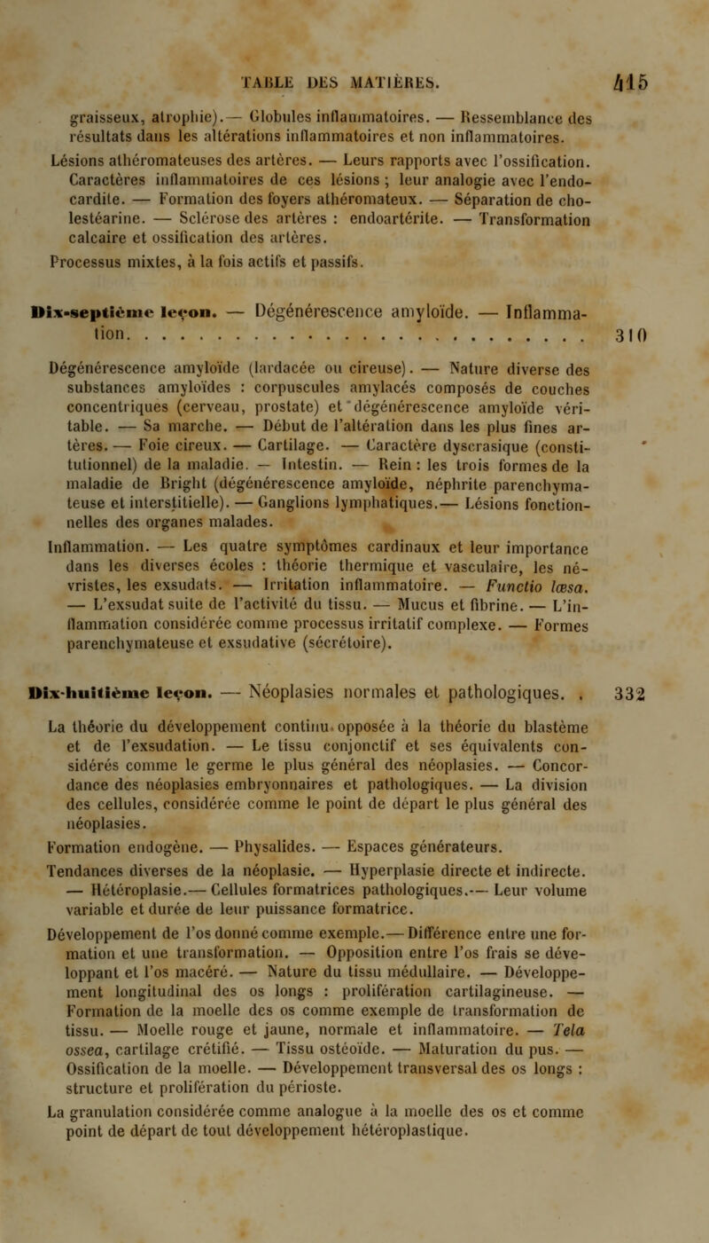 graisseux, atrophie).— Globules inflammatoires. — Ressemblance des résultats dans les altérations inflammatoires et non inflammatoires. Lésions atliéromateuses des artères. — Leurs rapports avec l'ossification. Caractères inflammatoires de ces lésions ; leur analogie avec l'endo- cardite. — Formation des foyers athéromateux. — Séparation de cho- lestéarine. — Sclérose des artères : endoartérite. — Transformation calcaire et ossification des artères. Processus mixtes, à la fois actifs et passifs. Dix-septième leyon. — Dégénérescence amyloïde. — Inflamma- tion 310 Dégénérescence amyloïde (lardacée ou cireuse). — Nature diverse des substances amyloïdes : corpuscules amylacés composés de couches concentriques (cerveau, prostate) et dégénérescence amyloïde véri- table. — Sa marche. — Début de l'altération dans les plus fines ar- tères. — Foie cireux. — Cartilage. — Caractère dyscrasique (consti- tutionnel) de la maladie. — Intestin. — Rein: les trois formes de la maladie de Bright (dégénérescence amyloïde, néphrite parenchyma- teuse et interstitielle). — Ganglions lymphatiques.— Lésions fonction- nelles des organes malades. Inflammation. — Les quatre symptômes cardinaux et leur importance dans les diverses écoles : théorie thermique et vasculaire, les né- vristes, les exsudats. — Irritation inflammatoire. — Functio îœsa. — L'exsudat suite de l'activité du tissu. — Mucus et fibrine. — L'in- flammation considérée comme processus irritatif complexe. — Formes parenchymateuse et exsudative (sécrétoire). Dix*huitième levon. — Néoplasies normales et pathologiques. . 332 La théorie du développement continu-opposée à la théorie du blastème et de l'exsudation. — Le tissu conjonctif et ses équivalents con- sidérés comme le germe le plus général des néoplasies. — Concor- dance des néoplasies embryonnaires et pathologiques. — La division des cellules, considérée comme le point de départ le plus général des néoplasies. Formation endogène. — Physalides. — Espaces générateurs. Tendances diverses de la néoplasie. — Hyperplasie directe et indirecte. — Hétéroplasie.— Cellules formatrices pathologiques.— Leur volume variable et durée de leur puissance formatrice. Développement de l'os donné comme exemple.— Diff*érence entre une for- mation et une transformation. — Opposition entre l'os frais se déve- loppant et l'os macéré. — Nature du tissu médullaire. — Développe- ment longitudinal des os longs : prolifération cartilagineuse. — Formation de la moelle des os comme exemple de transformation de tissu. — Moelle rouge et jaune, normale et inflammatoire. — Tela ossea, cartilage crétifié. — Tissu ostéoïde. — Maturation du pus.— Ossification de la moelle. — Développement transversal des os longs : structure et prolifération du périoste. La granulation considérée comme analogue à la moelle des os et comme point de départ de tout développement hétéroplastique.