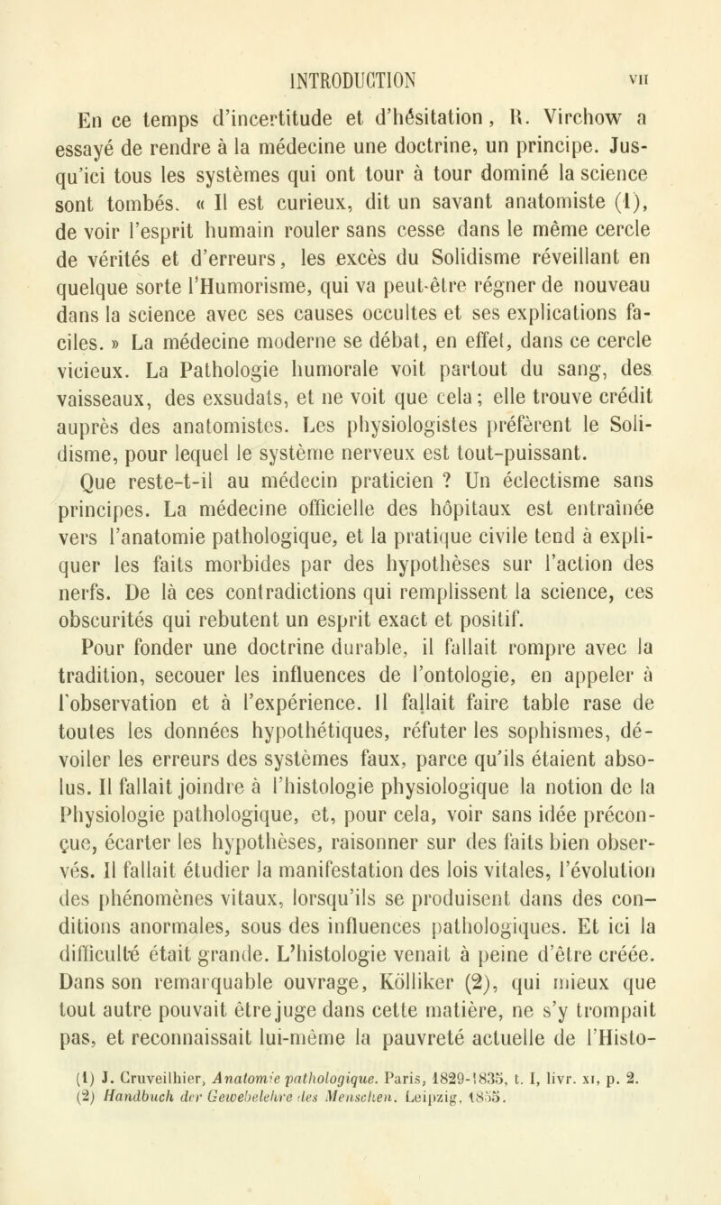 En ce temps d'incertitude et d'hésitation, R. Virchow a essayé de rendre à la médecine une doctrine, un principe. Jus- qu'ici tous les systèmes qui ont tour à tour dominé la science sont tombés. « Il est curieux, dit un savant anatomiste (1), de voir l'esprit humain rouler sans cesse dans le même cercle de vérités et d'erreurs, les excès du Solidisme réveillant en quelque sorte l'Humorisme, qui va peut-être régner de nouveau dans la science avec ses causes occultes et ses explications fa- ciles. » La médecine moderne se débat, en effet, dans ce cercle vicieux. La Pathologie humorale voit partout du sang, des vaisseaux, des exsudais, et ne voit que cela ; elle trouve crédit auprès des anatomistes. Les physiologistes préfèrent le Soli- disme, pour lequel le système nerveux est tout-puissant. Que reste-t-il au médecin praticien ? Un éclectisme sans principes. La médecine officielle des hôpitaux est entraînée vers l'anatomie pathologique, et la pratique civile tend à expli- quer les faits morbides par des hypothèses sur l'action des nerfs. De là ces contradictions qui remplissent la science, ces obscurités qui rebutent un esprit exact et positif. Pour fonder une doctrine durable, il fallait rompre avec la tradition, secouer les influences de l'ontologie, en appeler à l'observation et à l'expérience. Il fallait faire table rase de toutes les données hypothétiques, réfuter les sophismes, dé- voiler les erreurs des systèmes faux, parce qu'ils étaient abso- lus. Il fallait joindre à l'histologie physiologique la notion de la Physiologie pathologique, et, pour cela, voir sans idée précon- çue, écarter les hypothèses, raisonner sur des faits bien obser- vés. Il fallait étudier la manifestation des lois vitales, l'évolution des phénomènes vitaux, lorsqu'ils se produisent dans des con- ditions anormales, sous des influences pathologiques. Et ici la difficulté était grande. L'histologie venait à peine d'être créée. Dans son remarquable ouvrage, Kolliker (2), qui mieux que tout autre pouvait être juge dans cette matière, ne s'y trompait pas, et reconnaissait lui-même la pauvreté actuelle de l'Histo- (1) J. Cruveilhier» Anatomie pathologique. Paris, 1829-1835, t. I, livr. xi, p. 2.