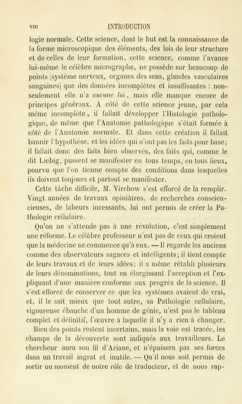 logie normale. Cette science, dont le but est la connaissance de la forme microscopique des éléments, des lois de leur structure et de celles de leur formation, cette science, comme l'avance lui-même le célèbre micrographe, ne possède sur beaucoup de points (système nerveux, organes des sens, glandes vasculaires sanguines) que des données incomplètes et insuffisantes : non- seulement elle n'a aucune loi, mais elle manque encore de principes généraux. A côté de cette science jeune, par cela même incomplète, il fallait développer l'Histologie patholo- gique, de même que l'Anatomie pathologique s'était formée à côté de l'Anatomie normale. Et dans cette création il fallait bannir l'hypothèse, et les idées qui n'ont pas les faits pour base; il fallait donc des faits bien observés, des faits qui, comme le dit Liebig, pussent se manifester en tous temps/en tous lieux, pourvu que l'on tienne compte des conditions dans lesquelles ils doivent toujours et partout se manifester. Cette lâche difficile, M. Virchow s'est efforcé de la remplir. Vingt années de travaux opiniâtres, de recherches conscien- cieuses, de labeurs incessants, lui ont permis de créer la Pa- thologie cellulaire. Qu'on ne s'attende pas à une révolution, c'est simplement- une réforme. Le célèbre professeur n'est pas de ceux qui croient que la médecine ne commence qu'à eux. — Il regarde les anciens comme des observateurs sagaces et intelligents; il tient compte de leurs travaux et de leurs idées; il a même rétabli plusieurs de leurs dénominations, tout en élargissant l'acception et l'ex- pliquant d'une manière conforme aux progrès de la science. Il s'est efforcé de conserver ce que les systèmes avaient de vrai, et, il le sait mieux que tout autre, sa Pathologie cellulaire, vigoureuse ébauche d'un homme de génie, n'est pas le tableau complet et définitif, l'œuvre à laquelle il n'y a rien à changer. Bien des points restent incertains, mais la voie est tracée, les champs de la découverte sont indiqués aux travailleurs. Le chercheur aura son fil d'Ariane, et n'épuisera pas ses forces dans un travail ingrat et inutile. — Qu'il nous soit permis de sortir un moment de notre rôle de traducteur, et de nous rap-