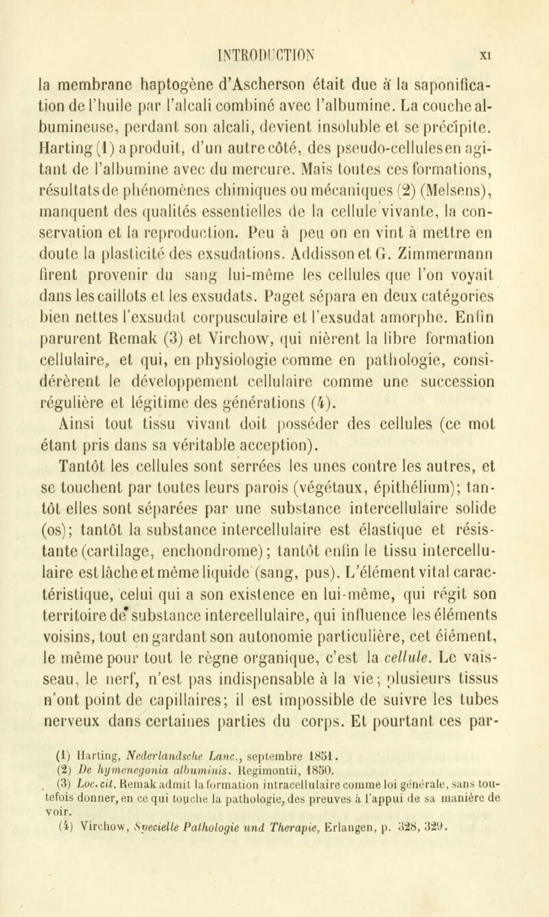 la membrane haptogène cTAscherson était due a la saponifica- tion de l'huile par l'alcali combiné avec l'albumine. La couche al- bumineuse, perdant son alcali, devient insoluble et se précipite. Harting(l) a produit, d'un autre côté, des pseudo-cellulesen agi- tant de l'albumine avec du mercure. Mais toutes ces formations, résultats de phénomènes chimiques ou mécaniques (2) (Melsens), manquent des qualités essentielles de la cellule vivante, la con- servation et la reproduction. Peu à peu on en vint à mettre en doute la plasticité des exsudations. AddissonetG. Zimmermann firent provenir du sang lui-même les cellules que l'on voyait dans les caillots et les exsudats. Paget sépara en deux catégories bien nettes l'exsudat corpusculaire et l'exsudat amorphe. Enfin parurent Remak (3) et Virchow, qui nièrent la libre formation cellulaire, et qui, en physiologie comme en pathologie, consi- dérèrent le développement cellulaire comme une succession régulière et légitime des générations (4). Ainsi tout tissu vivant doit posséder des cellules (ce mot étant pris dans sa véritable acception). Tantôt les cellules sont serrées les unes contre les autres, et se touchent par toutes leurs parois (végétaux, épithélium); tan- tôt elles sont séparées par une substance intercellulaire solide (os); tantôt la substance intercellulaire est élastique et résis- tante (cartilage, enchondrome) ; tantôt enfin le tissu intercellu- laire est lâche et même liquide (sang, pus). L'élément vital carac- téristique, celui qui a son existence en lui-même, qui régit son territoire de* substance intercellulaire, qui influence les éléments voisins, tout en gardant son autonomie particulière, cet élément, le même pour tout le règne organique, c'est la cellule. Le vais- seau, le nerf, n'est pas indispensable à la vie; plusieurs tissus n'ont point de capillaires; il est impossible de suivre les tubes nerveux dans certaines parties du corps. Et pourtant ces par- (i) Harting, Nederlandscke Lanc, septembre 1851. (2) De hymenegonia albuminis. Regimontii, 1850. (3) Lac. cit. Remak admit la formation intracellulaire comme loi générale, sans tou- tefois donner, en ce qui touche la pathologie, des preuves à l'appui de sa manière de voir. (4) Virchow, Svecielle Pathologie und Thérapie, Erlangen, p. 328, 329.