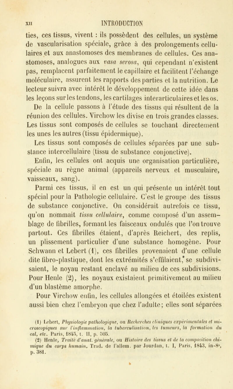 ties, ces tissus, vivent : ils possèdent des cellules, un système de vascularisation spéciale, grâce à des prolongements cellu- laires et aux anastomoses des membranes de cellules. Ces ana- stomoses, analogues aux vasa serosa, qui cependant n'existent pas, remplacent parfaitement le capillaire et facilitent l'échange moléculaire, assurent les rapports des parties et la nutrition. Le lecteur suivra avec intérêt le développement de cette idée dans les leçons sur les tendons, les cartilages interarticulaires et les os. De la cellule passons à l'étude des tissus qui résultent de la réunion des cellules. Virchow les divise en trois grandes classes. Les tissus sont composés de cellules se touchant directement les unes les autres (tissu épidermique). Les tissus sont composés de cellules séparées par une sub- stance intercellulaire (tissu de substance conjonctive). Enfin, les cellules ont acquis une organisation particulière, spéciale au règne animal (appareils nerveux et musculaire, vaisseaux, sang). Parmi ces tissus, il en est un qui présente un intérêt tout spécial pour la Pathologie cellulaire. C'est le groupe des tissus de substance conjonctive. On considérait autrefois ce tissu, qu'on nommait tissu cellulaire, comme composé d'un assem- blage de fibrilles, formant les faisceaux ondulés que Ton trouve partout. Ces fibrilles étaient, d'après Reichert, des replis, un plissement particulier d'une substance homogène. Pour Schwann et Lebert (1), ces fibrilles provenaient d'une cellule dite fibro-plastique, dont les extrémités s'effilaient*se subdivi- saient, le noyau restant enclavé au milieu de ces subdivisions. Pour Henle (2), les noyaux existaient primitivement au milieu d'un blastème amorphe. Pour Virchow enfin, les cellules allongées et étoilées existent aussi bien chez l'embryon que chez l'adulte; elles sont séparées (1) Lebert, Physiologie pathologique, ou Recherches cliniques expérimentales et mi- croscopiques sur l'inflammation, la tuberculisalian, les tumeurs, la formation du cal, etc. Paris, 1845, t. II, p. 505. (2) Henle, Traité d'anal, générale, ou Histoire des tissus et de ta composition chi- mique du corps humain. Trad. de l'allem. par Jourdan, t. I, Paris, 1843, in-8°, p. 381.