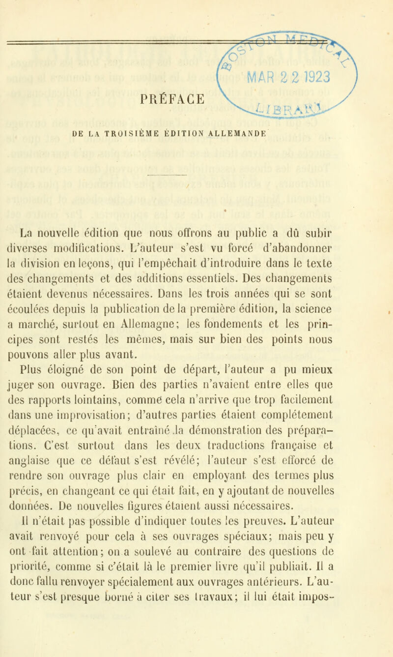 PRÉFACE DE LA TROISIEME EDITION ALLEMANDE La nouvelle édition que nous offrons au public a dû subir diverses modifications. L'auteur s'est vu forcé d'abandonner la division en leçons, qui l'empêchait d'introduire dans le texte des changements et des additions essentiels. Des changements étaient devenus nécessaires. Dans les trois années qui se sont écoulées depuis la publication delà première édition, la science a marché, surtout en Allemagne; les fondements et les prin- cipes sont restés les mêmes, mais sur bien des points nous pouvons aller plus avant. Plus éloigné de son point de départ, l'auteur a pu mieux juger son ouvrage. Bien des parties n'avaient entre elles que des rapports lointains, comme cela n'arrive que trop facilement dans une improvisation; d'autres parties étaient complètement déplacées, ce qu'avait entraîné .la démonstration des prépara- tions. C'est surtout dans les deux traductions française et anglaise que ce défaut s'est révélé; l'auteur s'est efforcé de rendre son ouvrage plus clair en employant des termes plus précis, en changeant ce qui était fait, en y ajoutant de nouvelles données. De nouvelles figures étaient aussi nécessaires. Il n'était pas possible d'indiquer toutes les preuves. L'auteur avait renvoyé pour cela à ses ouvrages spéciaux; mais peu y ont fait attention; on a soulevé au contraire des questions de priorité, comme si c'était là le premier livre qu'il publiait. Il a donc fallu renvoyer spécialement aux ouvrages antérieurs. L'au- teur s'est presque borné a citer ses travaux; il lui était impos-