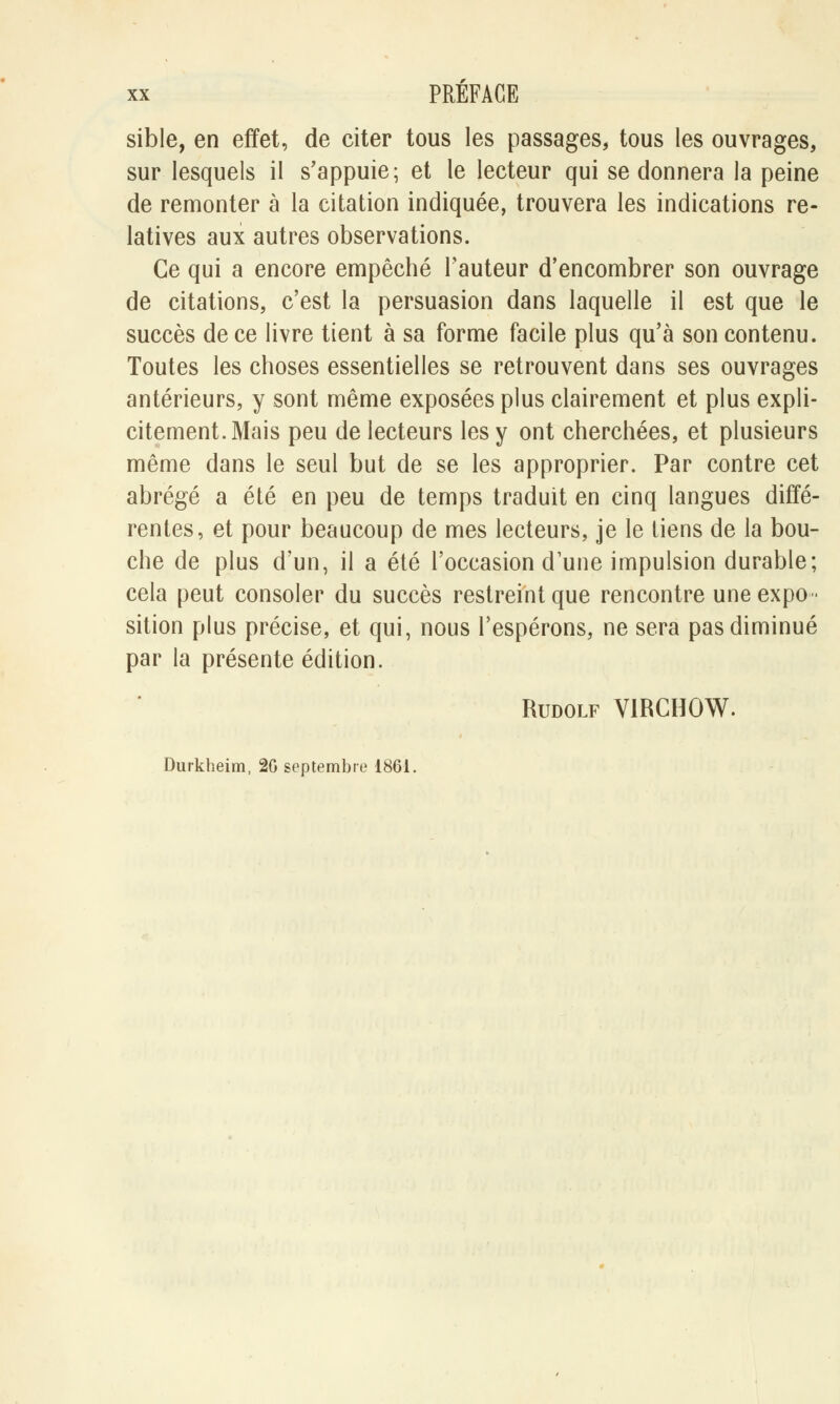 sible, en effet, de citer tous les passages, tous les ouvrages, sur lesquels il s'appuie; et le lecteur qui se donnera la peine de remonter à la citation indiquée, trouvera les indications re- latives aux autres observations. Ce qui a encore empêché l'auteur d'encombrer son ouvrage de citations, c'est la persuasion dans laquelle il est que le succès de ce livre tient à sa forme facile plus qu'à son contenu. Toutes les choses essentielles se retrouvent dans ses ouvrages antérieurs, y sont même exposées plus clairement et plus expli- citement. Mais peu de lecteurs les y ont cherchées, et plusieurs même dans le seul but de se les approprier. Par contre cet abrégé a été en peu de temps traduit en cinq langues diffé- rentes, et pour beaucoup de mes lecteurs, je le tiens de la bou- che de plus d'un, il a été l'occasion d'une impulsion durable; cela peut consoler du succès restreint que rencontre une expo- sition plus précise, et qui, nous l'espérons, ne sera pas diminué par la présente édition. Rudolf V1RCHOW. Durkheim, 20 septembre 1861.