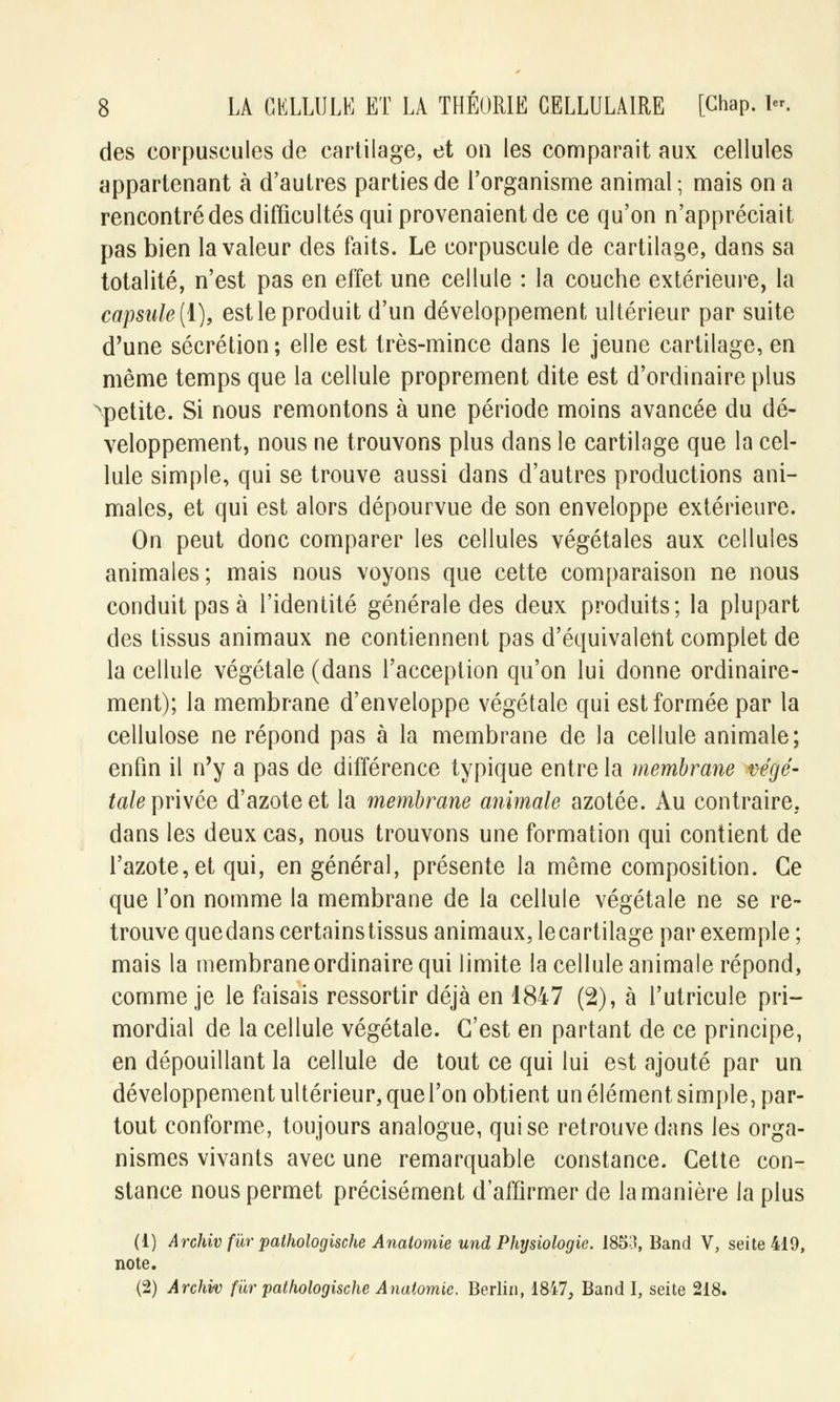 des corpuscules de cartilage, et on les comparait aux cellules appartenant à d'autres parties de l'organisme animal; mais on a rencontré des difficultés qui provenaient de ce qu'on n'appréciait pas bien la valeur des faits. Le corpuscule de cartilage, dans sa totalité, n'est pas en effet une cellule : la couche extérieure, la capsule (1), est le produit d'un développement ultérieur par suite d'une sécrétion ; elle est très-mince dans le jeune cartilage, en même temps que la cellule proprement dite est d'ordinaire plus ^petite. Si nous remontons à une période moins avancée du dé- veloppement, nous ne trouvons plus dans le cartilage que la cel- lule simple, qui se trouve aussi dans d'autres productions ani- males, et qui est alors dépourvue de son enveloppe extérieure. On peut donc comparer les cellules végétales aux cellules animales; mais nous voyons que cette comparaison ne nous conduit pas à l'identité générale des deux produits; la plupart des tissus animaux ne contiennent pas d'équivalent complet de la cellule végétale (dans l'acception qu'on lui donne ordinaire- ment); la membrane d'enveloppe végétale qui est formée par la cellulose ne répond pas à la membrane de la cellule animale; enfin il n'y a pas de différence typique entre la membrane végé- tale\)T\\ée d'azote et la membrane animale azotée. Au contraire, dans les deux cas, nous trouvons une formation qui contient de l'azote, et qui, en général, présente la même composition. Ce que l'on nomme la membrane de la cellule végétale ne se re- trouve quedans certainstissus animaux, lecartilage par exemple ; mais la membrane ordinaire qui limite la cellule animale répond, comme je le faisais ressortir déjà en 1847 (2), à l'utricule pri- mordial de la cellule végétale. C'est en partant de ce principe, en dépouillant la cellule de tout ce qui lui est ajouté par un développement ultérieur, quel'on obtient un élément simple, par- tout conforme, toujours analogue, qui se retrouve dans les orga- nismes vivants avec une remarquable constance. Cette con- stance nous permet précisément d'affirmer de la manière la plus (1) Archiv fur pathologische Anatomie und Physiologie. 1853, Band V, seite419, note. (2) Archiv fur pathologische Anatomie. Berlin, 18i7, Band I, seite 218.