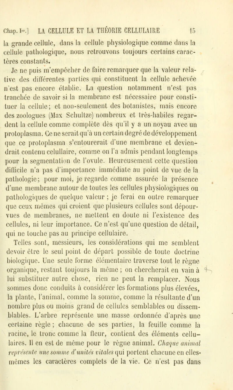 la grande cellule, dans la cellule physiologique comme dans la cellule pathologique, nous retrouvons toujours certains carac- tères constants. Je ne puis m'empêcher de faire remarquer que la valeur rela- tive des différentes parties qui constituent la cellule achevée n'est pas encore établie, La question notamment n'est pas tranchée de savoir si la membrane est nécessaire pour consti- tuer la cellule; et non-seulement des botanistes, mais encore des zoologues (Max Schullze) nombreux et très-habiles regar- dent la cellule comme complète dès qu'il y a un noyau avec un protoplasma. Ce ne serait qu'à un certain degré de développement que ce protoplasma s'entourerait d'une membrane et devien- drait contenu celullaire, comme on l'a admis pendant longtemps pour la segmentation de l'ovule- Heureusement cette question difficile n'a pas d'importance immédiate au point de vue de la pathologie; pour moi, je regarde comme assurée la présence d'une membrane autour de toutes les cellules physiologiques ou pathologiques de quelque valeur ; je ferai en outre remarquer que ceux mômes qui croient que plusieurs cellules sont dépour- vues de membranes, ne mettent en doute ni l'existence des cellules, ni leur importance. Ce n'est qu'une question de détail, qui ne touche pas au principe cellulaire. Telles sont, messieurs, les considérations qui me semblent devoir être le seul point de départ possible de toute doctrine biologique. Une seule forme élémentaire traverse tout le règne organique, restant toujours la même ; on chercherait en vain à lui substituer autre chose, rien ne peut la remplacer. Nous sommes donc conduits à considérer les formations plus élevées, la plante, l'animal, comme la somme, comme la résultante d'un nombre plus ou moins grand de cellules semblables ou dissem- blables. L'arbre représente une masse ordonnée d'après une certaine règle ; chacune de ses parties, la feuille comme la racine, le tronc comme la fleur, contient des éléments cellu- laires. Il en est de même pour le règne animal. Chaque animal représente une somme d'unités vitales qui portent chacune en elles- mêmes les caractères complets de la vie. Ce n'est pas dans