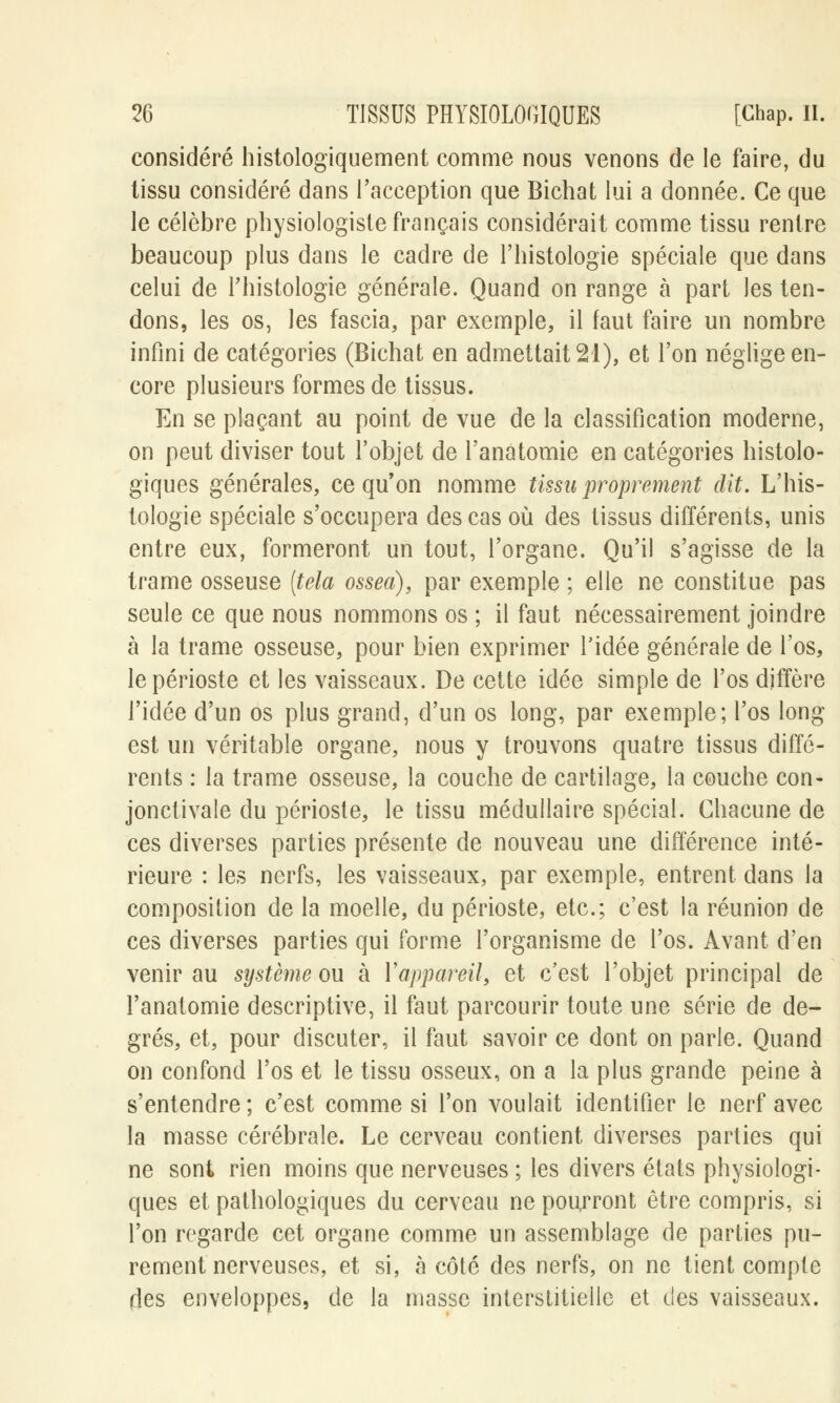 considéré histologiquement comme nous venons de le faire, du tissu considéré dans l'acception que Bichat lui a donnée. Ce que le célèbre physiologiste français considérait comme tissu rentre beaucoup plus dans le cadre de l'histologie spéciale que dans celui de l'histologie générale. Quand on range a part les ten- dons, les os, les fascia, par exemple, il faut faire un nombre infini de catégories (Bichat en admettait 21), et l'on néglige en- core plusieurs formes de tissus. En se plaçant au point de vue de la classification moderne, on peut diviser tout l'objet de l'anatomie en catégories histolo- giques générales, ce qu'on nomme tissu proprement dit. L'his- tologie spéciale s'occupera des cas où des tissus différents, unis entre eux, formeront un tout, l'organe. Qu'il s'agisse de la trame osseuse (tela ossea), par exemple ; elle ne constitue pas seule ce que nous nommons os ; il faut nécessairement joindre à la trame osseuse, pour bien exprimer l'idée générale de l'os, le périoste et les vaisseaux. De cette idée simple de l'os diffère l'idée d'un os plus grand, d'un os long, par exemple; l'os long est un véritable organe, nous y trouvons quatre tissus diffé- rents : la trame osseuse, la couche de cartilage, la couche con- jonclivale du périoste, le tissu médullaire spécial. Chacune de ces diverses parties présente de nouveau une différence inté- rieure : les nerfs, les vaisseaux, par exemple, entrent dans la composition de la moelle, du périoste, etc.; c'est la réunion de ces diverses parties qui forme l'organisme de l'os. Avant d'en venir au système ou à l'appareil, et c'est l'objet principal de l'anatomie descriptive, il faut parcourir toute une série de de- grés, et, pour discuter, il faut savoir ce dont on parle. Quand on confond l'os et le tissu osseux, on a la plus grande peine à s'entendre ; c'est comme si l'on voulait identifier le nerf avec la masse cérébrale. Le cerveau contient diverses parties qui ne sont rien moins que nerveuses ; les divers états physiologi- ques et pathologiques du cerveau ne pourront être compris, si l'on regarde cet organe comme un assemblage de parties pu- rement nerveuses, et si, à côté des nerfs, on ne tient compte des enveloppes, de la masse interstitielle et des vaisseaux.