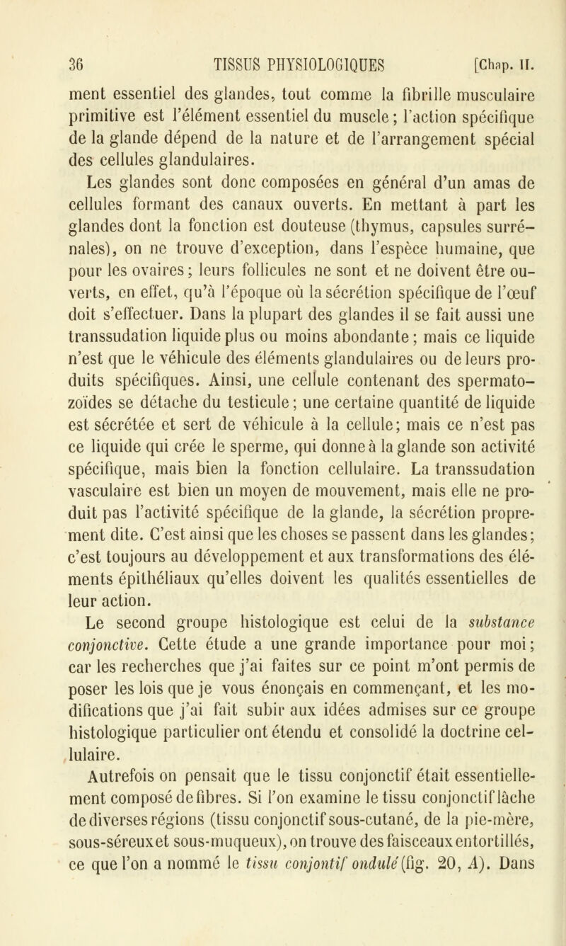 ment essentiel des glandes, tout comme la fibrille musculaire primitive est l'élément essentiel du muscle ; Faction spécifique de la glande dépend de la nature et de l'arrangement spécial des cellules glandulaires. Les glandes sont donc composées en général d'un amas de cellules formant des canaux ouverts. En mettant à part les glandes dont la fonction est douteuse (thymus, capsules surré- nales), on ne trouve d'exception, dans l'espèce humaine, que pour les ovaires ; leurs follicules ne sont et ne doivent être ou- verts, en effet, qu'à l'époque où la sécrétion spécifique de l'œuf doit s'effectuer. Dans la plupart des glandes il se fait aussi une transsudation liquide plus ou moins abondante; mais ce liquide n'est que le véhicule des éléments glandulaires ou de leurs pro- duits spécifiques. Ainsi, une cellule contenant des spermato- zoïdes se détache du testicule ; une certaine quantité de liquide est sécrétée et sert de véhicule à la cellule; mais ce n'est pas ce liquide qui crée le sperme, qui donne à la glande son activité spécifique, mais bien la fonction cellulaire. La transsudation vasculaire est bien un moyen de mouvement, mais elle ne pro- duit pas l'activité spécifique de la glande, la sécrétion propre- ment dite. C'est ainsi que les choses se passent dans les glandes; c'est toujours au développement et aux transformations des élé- ments épithéliaux qu'elles doivent les qualités essentielles de leur action. Le second groupe histologique est celui de la substance conjonctive. Cette étude a une grande importance pour moi ; car les recherches que j'ai faites sur ce point m'ont permis de poser les lois que je vous énonçais en commençant, et les mo- difications que j'ai fait subir aux idées admises sur ce groupe histologique particulier ont étendu et consolidé la doctrine cel- lulaire. Autrefois on pensait que le tissu conjonctif était essentielle- ment composé défibres. Si l'on examine le tissu conjonctif lâche de diverses régions (tissu conjonctif sous-cutané, de la pie-mère, sous-séreuxet sous-muqueux), on trouve des faisceaux entortillés, ce que l'on a nommé le tissu conjontif ondulé(ùg. 20, A). Dans