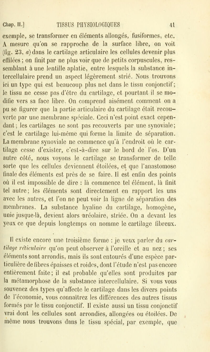 exemple, se transformer en éléments allongés, fusiformes, etc. A mesure qu'on se rapproche de la surface libre, on voit (fig. 23, «)dans le cartilage articulaire les cellules devenir plus effilées ; on finit par ne plus voir que de petits corpuscules, res- semblant à une lentille aplatie, entre lesquels la substance in- tercellulaire prend un aspect légèrement strié. Nous trouvons ici un type qui est beaucoup plus net dans le tissu conjonctif ; le tissu ne cesse pas d'être du cartilage, et pourtant il se mo- difie vers sa face libre. On comprend aisément comment on a pu se figurer que la partie articulaire du cartilage était recou- verte par une membrane spéciale. Ceci n'est point exact cepen- dant; les cartilages ne sont pas recouverts par une synoviale; c'est le cartilage lui-même qui forme la limite de séparation. La membrane synoviale ne commence qu'à l'endroit où le car- tilage cesse d'exister, c'est-à-dire sur le bord de l'os. D'un autre côté, nous voyons le cartilage se transformer de telle sorte que les cellules deviennent étoilées, et que l'anastomose finale des éléments est près de se faire. Il est enfin des points où il est impossible de dire : là commence tel élément, là finit tel autre; les éléments sont directement en rapport les uns avec les autres, et l'on ne peut voir la ligne de séparation des membranes. La substance hyaline du cartilage, homogène, unie jusque-là, devient alors aréoîaire, striée. On a devant les yeux ce que depuis longtemps on nomme le cartilage fibreux. ïl existe encore une troisième forme : je veux parler du car- tilage réticulaire qu'on peut observer à l'oreille et au nez ; ses éléments sont arrondis, mais ils sont entourés d'une espèce par- ticulière défibres épaisses et roides, dont l'étude n'est pas encore entièrement faite; il est probable qu'elles sont produites par la métamorphose de la substance intercellulaire. Si vous vous souvenez des types qu'affecte le cartilage dans les divers points de l'économie, vous connaîtrez les différences des autres tissus formés par le tissu conjonctif. Il existe aussi un tissu conjonctif vrai dont les cellules sont arrondies, allongées ou étoilées. De même nous trouvons dans le tissu spécial, par exemple, que