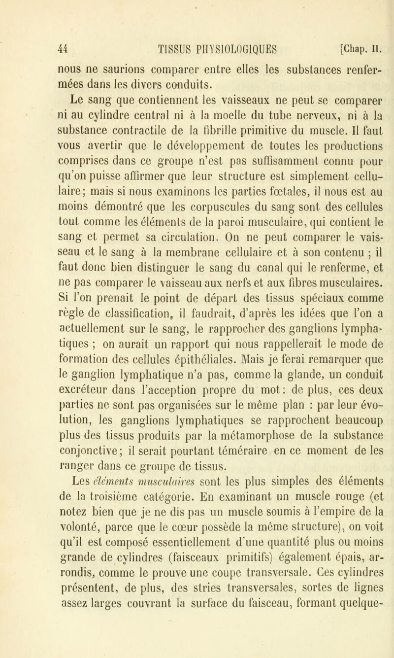 nous ne saurions comparer entre elles les substances renfer- mées dans les divers conduits. Le sang que contiennent les vaisseaux ne peut se comparer ni au cylindre central ni à la moelle du tube nerveux, ni à la substance contractile de la fibrille primitive du muscle. Il faut vous avertir que le développement de toutes les productions comprises dans ce groupe n'est pas suffisammenl connu pour qu'on puisse affirmer que leur structure est simplement cellu- laire; mais si nous examinons les parties foetales, il nous est au moins démontré que les corpuscules du sang sont des cellules tout comme les éléments de la paroi musculaire, qui contient le sang et permet sa circulation. On ne peut comparer le vais- seau et le sang à la membrane cellulaire et à son contenu ; il faut donc bien distinguer le sang du canal qui le renferme, et ne pas comparer le vaisseau aux nerfs et aux fibres musculaires. Si l'on prenait le point de départ des tissus spéciaux comme règle de classification, il faudrait, d'après les idées que l'on a actuellement sur le sang, le rapprocher des ganglions lympha- tiques ; on aurait un rapport qui nous rappellerait le mode de formation des cellules épithéliales. Mais je ferai remarquer que le ganglion lymphatique n'a pas, comme la glande, un conduit excréteur dans l'acception propre du mot : de plus, ces deux parties ne sont pas organisées sur le même plan : par leur évo- lution, les ganglions lymphatiques se rapprochent beaucoup plus des tissus produits par la métamorphose de la substance conjonctive ; il serait pourtant téméraire en ce moment de les ranger dans ce groupe de tissus. Les éléments musculaires sont les plus simples des éléments de la troisième catégorie. En examinant un muscle rouge (et notez bien que je ne dis pas un muscle soumis à l'empire de la volonté, parce que le cœur possède la même structure), on voit qu'il est composé essentiellement d'une quantité plus ou moins grande de cylindres (faisceaux primitifs) également épais, ar- rondis, comme le prouve une coupe transversale. Ces cylindres présentent, de plus, des stries transversales, sortes de lignes assez larges couvrant la surface du faisceau, formant quelque-