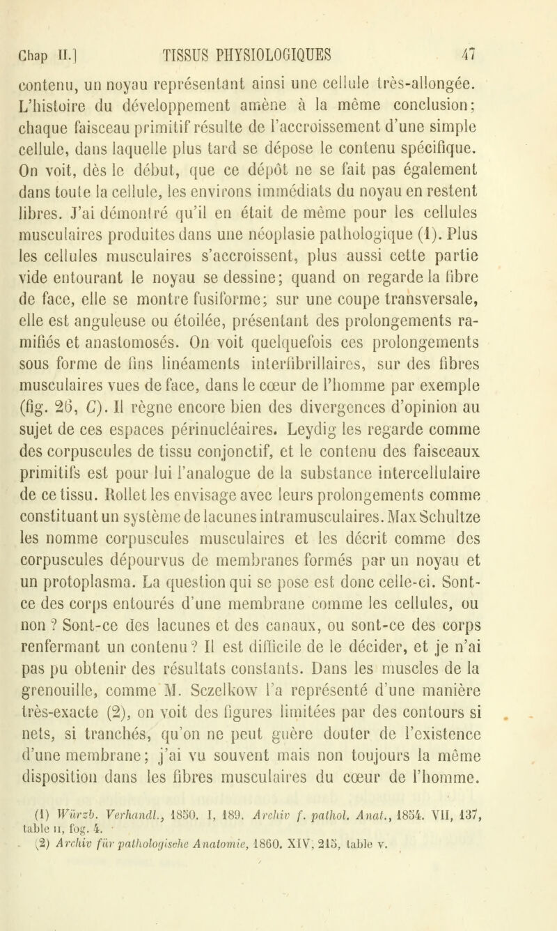 contenu, un noyau représentant ainsi une cellule très-allongée. L'histoire du développement amène à la môme conclusion; chaque faisceau primitif résulte de l'accroissement d'une simple cellule, dans laquelle plus tard se dépose le contenu spécifique. On voit, dès le début, que ce dépôt ne se fait pas également dans toute la cellule, les environs immédiats du noyau en restent libres. J'ai démontré qu'il en était de même pour les cellules musculaires produites dans une néoplasie pathologique (1). Plus les cellules musculaires s'accroissent, plus aussi cette partie vide entourant le noyau se dessine; quand on regarde la libre de face, elle se montre fusiforme; sur une coupe transversale, elle est anguleuse ou étoilée, présentant des prolongements ra- mifiés et anastomosés. On voit quelquefois ces prolongements sous forme de fins linéaments interlibrillaires, sur des fibres musculaires vues de face, dans le cœur de l'homme par exemple (fig. 26, C). Il règne encore bien des divergences d'opinion au sujet de ces espaces périnucléaires. Leydig les regarde comme des corpuscules de tissu conjonctif, et le contenu des faisceaux primitifs est pour lui l'analogue de la substance intercellulaire de ce tissu. Rollet les envisage avec leurs prolongements comme constituant un système de lacunes intramusculaires. Max Schultze les nomme corpuscules musculaires et les décrit comme des corpuscules dépourvus de membranes formés par un noyau et un protoplasma. La question qui se pose est donc celle-ci. Sont- ce des corps entourés d'une membrane comme les cellules, ou non ? Sont-ce des lacunes et des canaux, ou sont-ce des corps renfermant un contenu? Il est difficile de le décider, et je n'ai pas pu obtenir des résultats constants. Dans les muscles de la grenouille, comme M. Sczelkow l'a représenté d'une manière très-exacte (2), on voit des figures limitées par des contours si nets, si tranchés, qu'on ne peut guère douter de l'existence d'une membrane; j'ai vu souvent mais non toujours la môme disposition dans les libres musculaires du cœur de l'homme. (i) Wûrzb. Verhandl, 1850. I, 189. Arohiv f. paihol. Anat., 1854. VII, 137, ble ii, fog. 4. ■ ^2) Archiv fur pathologisehe Anatomie, 1860. XIV, 215, table v.