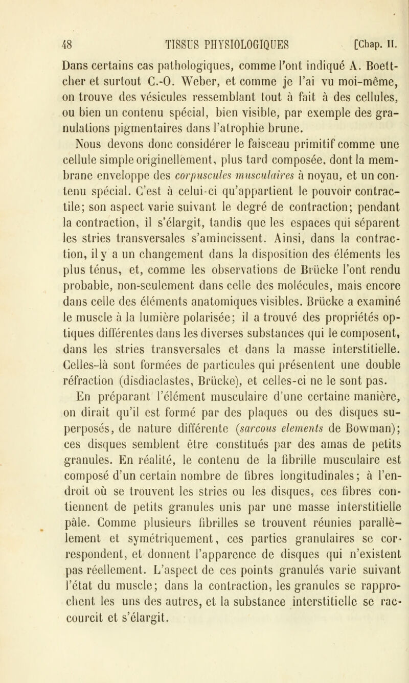 Dans certains cas pathologiques, comme Pont indiqué A. Boett- cher et surtout G.-O. Weber, et comme je l'ai vu moi-même, on trouve des vésicules ressemblant tout à fait à des cellules, ou bien un contenu spécial, bien visible, par exemple des gra- nulations pigmentaires dans l'atrophie brune. Nous devons donc considérer le faisceau primitif comme une cellule simple originellement, plus tard composée, dont la mem- brane enveloppe des corpuscules musculaires à noyau, et un con- tenu spécial. C'est à celui-ci qu'appartient le pouvoir contrac- tile; son aspect varie suivant le degré de contraction; pendant la contraction, il s'élargit, tandis que les espaces qui séparent les stries transversales s'amincissent. Ainsi, dans la contrac- tion, il y a un changement dans la disposition des éléments les plus ténus, et, comme les observations de Briïcke l'ont rendu probable, non-seulement dans celle des molécules, mais encore dans celle des éléments anatomiques visibles. Brûcke a examiné le muscle à la lumière polarisée; il a trouvé des propriétés op- tiques différentes dans les diverses substances qui le composent, dans les stries transversales et dans la masse interstitielle. Celles-là sont formées de particules qui présentent une double réfraction (disdiaclastes, Brucke), et celles-ci ne le sont pas. En préparant l'élément musculaire d'une certaine manière, on dirait qu'il est formé par des plaques ou des disques su- perposés, de nature différente (sarcous éléments de Bowman); ces disques semblent être constitués par des amas de petits granules. En réalité, le contenu de la fibrille musculaire est composé d'un certain nombre de fibres longitudinales; à l'en- droit où se trouvent les stries ou les disques, ces fibres con- tiennent de petits granules unis par une masse interstitielle pâle. Comme plusieurs fibrilles se trouvent réunies parallè- lement et symétriquement, ces parties granulaires se cor- respondent, et donnent l'apparence de disques qui n'existent pas réellement. L'aspect de ces points granulés varie suivant l'état du muscle; dans la contraction, les granules se rappro- chent les uns des autres, et la substance interstitielle se rac- courcit et s'élargit.