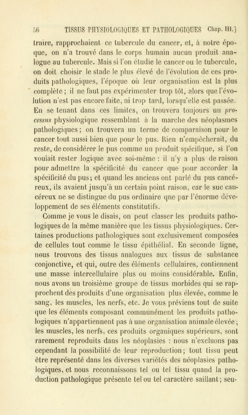 traire, rapprochaient ce tubercule du cancer, et, à notre épo- que, on n'a trouvé dans le corps humain aucun produit ana- logue au tubercule. Mais si l'on étudie le cancer ou le tubercule, on doit choisir le stade le plus élevé de l'évolution de ces pro- duits pathologiques, l'époque où leur organisation est la plus complète ; il ne faut pas expérimenter trop tôt, alors que l'évo- lution n'est pas encore faite, ni trop tard, lorsqu'elle est passée. En se tenant dans ces limites, on trouvera toujours un pro- cessus physiologique ressemblant à la marche des néoplasmes pathologiques ; on trouvera un terme de comparaison pour le cancer tout aussi bien que pour le pus. Rien n'empêcherait, du reste, déconsidérer le pus comme un produit spécifique, si l'on voulait rester logique avec soi-même : il n'y a plus de raison pour admettre la spécificité du cancer que pour accorder la spécificité du pus; et quand les anciens ont parlé du pus cancé- reux, ils avaient jusqu'à un certain point raison, car le suc can- céreux ne se distingue du pus ordinaire qne par l'énorme déve- loppement de ses éléments constitutifs. Gomme je vous le disais, on peut classer les produits patho- logiques de la même manière que les tissus physiologiques. Cer- taines productions pathologiques sont exclusivement composées de cellules tout comme le tissu épithélial. En seconde ligne, nous trouvons des tissus analogues aux tissus de substance conjonctive, et qui, outre des éléments cellulaires, contiennent une masse intercellulaire plus ou moins considérable. Enfin, nous avons un troisième groupe de tissus morbides qui se rap- prochent des produits d'une organisation plus élevée, comme le sang, les muscles, les nerfs, etc. Je vous préviens tout de suite que les éléments composant communément les produits patho- logiques n'appartiennent pas aune organisation animale élevée; les muscles, les nerfs, ces produits organiques supérieurs, sont rarement reproduits dans les néoplasies : nous n'excluons pas cependant la possibilité de leur reproduction; tout tissu peut être représenté dans les diverses variétés des néoplasies patho- logiques, et nous reconnaissons tel ou tel tissu quand la pro- duction pathologique présente tel ou tel caractère saillant ; seu-