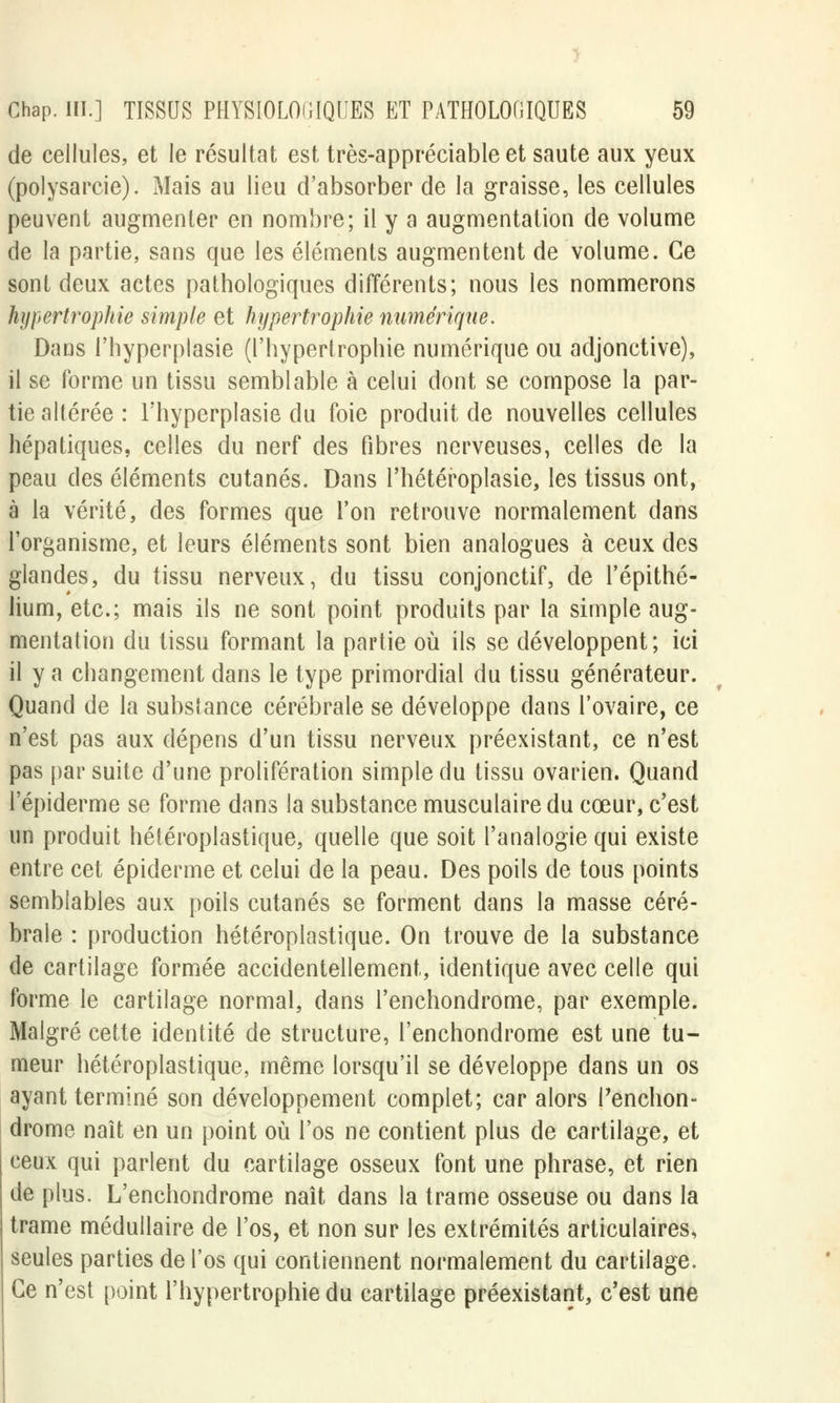 de cellules, et le résultat est très-appréciable et saute aux yeux (polysarcie). Mais au lieu d'absorber de la graisse, les cellules peuvent augmenter en nombre; il y a augmentation de volume de la partie, sans que les éléments augmentent de volume. Ce sont deux actes pathologiques différents; nous les nommerons hypertrophie simple et hypertrophie numérique. Dans i'hyperplasie (l'hypertrophie numérique ou adjonctive), il se forme un tissu semblable à celui dont se compose la par- tie altérée : I'hyperplasie du foie produit de nouvelles cellules hépatiques, celles du nerf des fibres nerveuses, celles de la peau des éléments cutanés. Dans l'hétéroplasie, les tissus ont, à la vérité, des formes que l'on retrouve normalement dans l'organisme, et leurs éléments sont bien analogues à ceux des glandes, du tissu nerveux, du tissu conjonctif, de l'épithé- lium, etc.; mais ils ne sont point produits par la simple aug- mentation du tissu formant la partie où ils se développent; ici il y a changement dans le type primordial du tissu générateur. Quand de la substance cérébrale se développe dans l'ovaire, ce n'est pas aux dépens d'un tissu nerveux préexistant, ce n'est pas par suite d'une prolifération simple du tissu ovarien. Quand l'épiderme se forme dans la substance musculaire du cœur, c'est un produit hétéroplastique, quelle que soit l'analogie qui existe entre cet épiderme et celui de la peau. Des poils de tous points semblables aux poils cutanés se forment dans la masse céré- brale : production hétéroplastique. On trouve de la substance de cartilage formée accidentellement, identique avec celle qui forme le cartilage normal, dans l'enchondrome, par exemple. Malgré cette identité de structure, l'enchondrome est une tu- meur hétéroplastique, même lorsqu'il se développe dans un os ayant terminé son développement complet; car alors l'enchon- drome naît en un point où l'os ne contient plus de cartilage, et ceux qui parlent du cartilage osseux font une phrase, et rien de plus. L'enchondrome naît dans la trame osseuse ou dans la trame médullaire de l'os, et non sur les extrémités articulaires, seules parties de l'os qui contiennent normalement du cartilage. Ce n'est point l'hypertrophie du cartilage préexistant, c'est une