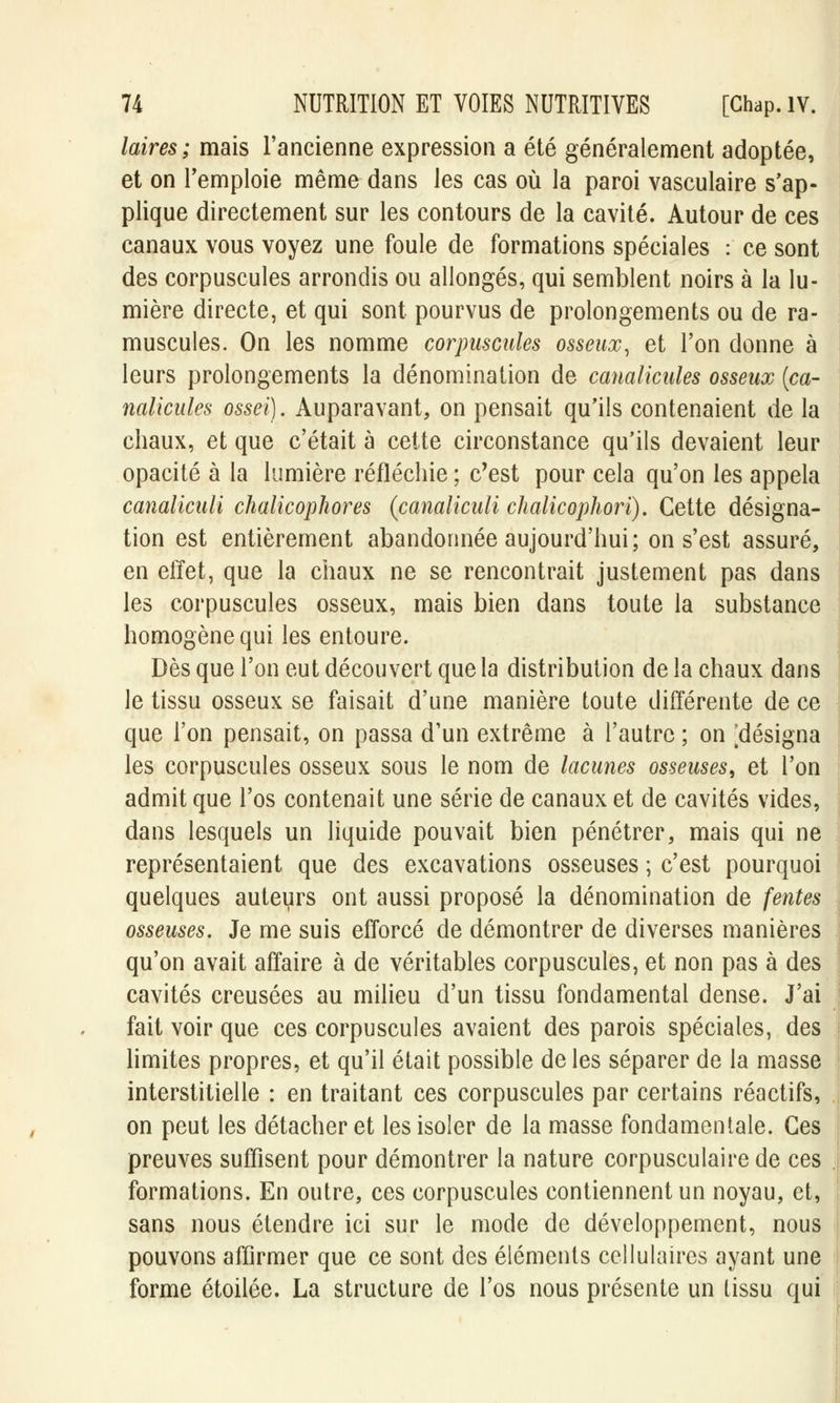 laires; mais l'ancienne expression a été généralement adoptée, et on l'emploie même dans les cas où la paroi vasculaire s'ap- plique directement sur les contours de la cavité. Autour de ces canaux vous voyez une foule de formations spéciales : ce sont des corpuscules arrondis ou allongés, qui semblent noirs à la lu- mière directe, et qui sont pourvus de prolongements ou de ra- muscules. On les nomme corpuscules osseux, et l'on donne à leurs prolongements la dénomination de canalicules osseux (ca- naUcules ossei). Auparavant, on pensait qu'ils contenaient de la chaux, et que c'était à cette circonstance qu'ils devaient leur opacité à la lumière réfléchie ; c'est pour cela qu'on les appela canaliculi chalicophores (canaliculi chalicophori). Cette désigna- tion est entièrement abandonnée aujourd'hui; on s'est assuré, en effet, que la chaux ne se rencontrait justement pas dans les corpuscules osseux, mais bien dans toute la substance homogène qui les entoure. Dès que l'on eut découvert que la distribution de la chaux dans le tissu osseux se faisait d'une manière toute différente de ce que l'on pensait, on passa d'un extrême à l'autre ; on [désigna les corpuscules osseux sous le nom de lacunes osseuses, et l'on admit que l'os contenait une série de canaux et de cavités vides, dans lesquels un liquide pouvait bien pénétrer, mais qui ne représentaient que des excavations osseuses ; c'est pourquoi quelques auteurs ont aussi proposé la dénomination de fentes osseuses. Je me suis efforcé de démontrer de diverses manières qu'on avait affaire à de véritables corpuscules, et non pas à des cavités creusées au milieu d'un tissu fondamental dense. J'ai fait voir que ces corpuscules avaient des parois spéciales, des limites propres, et qu'il était possible de les séparer de la masse interstitielle : en traitant ces corpuscules par certains réactifs, on peut les détacher et les isoler de la masse fondamentale. Ces preuves suffisent pour démontrer la nature corpusculaire de ces formations. En outre, ces corpuscules contiennent un noyau, et, sans nous étendre ici sur le mode de développement, nous pouvons affirmer que ce sont des éléments cellulaires ayant une forme étoilée. La structure de l'os nous présente un tissu qui