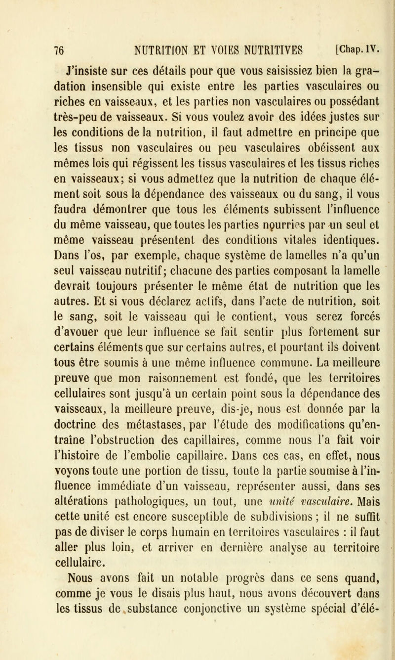 J'insiste sur ces détails pour que vous saisissiez bien la gra- dation insensible qui existe entre les parties vasculaires ou riches en vaisseaux, et les parties non vasculaires ou possédant très-peu de vaisseaux. Si vous voulez avoir des idées justes sur les conditions de la nutrition, il faut admettre en principe que les tissus non vasculaires ou peu vasculaires obéissent aux mêmes lois qui régissent les tissus vasculaires et les tissus riches en vaisseaux; si vous admettez que la nutrition de chaque élé- ment soit sous la dépendance des vaisseaux ou du sang, il vous faudra démontrer que tous les éléments subissent l'influence du même vaisseau, que toutes les parties nourries par un seul et même vaisseau présentent des conditions vitales identiques. Dans l'os, par exemple, chaque système de lamelles n'a qu'un seul vaisseau nutritif; chacune des parties composant la lamelle devrait toujours présenter le même état de nutrition que les autres. Et si vous déclarez actifs, dans l'acte de nutrition, soit le sang, soit le vaisseau qui le contient, vous serez forcés d'avouer que leur influence se fait sentir plus fortement sur certains éléments que sur certains autres, et pourtant ils doivent tous être soumis à une même influence commune. La meilleure preuve que mon raisonnement est fondé, que les territoires cellulaires sont jusqu'à un certain point sous la dépendance des vaisseaux, la meilleure preuve, dis-je, nous est donnée par la doctrine des métastases, par l'étude des modifications qu'en- traîne l'obstruction des capillaires, comme nous l'a fait voir l'histoire de l'embolie capillaire. Dans ces cas, en effet, nous voyons toute une portion de tissu, toute la partie soumise à l'in- fluence immédiate d'un vaisseau, représenter aussi, dans ses altérations pathologiques, un tout, une unité vasculaire. Mais cette unité est encore susceptible de subdivisions ; il ne suffît pas de diviser le corps humain en territoires vasculaires : il faut aller plus loin, et arriver en dernière analyse au territoire cellulaire. Nous avons fait un notable progrès dans ce sens quand, comme je vous le disais plus haut, nous avons découvert dans les tissus de substance conjonctive un système spécial d'élé-