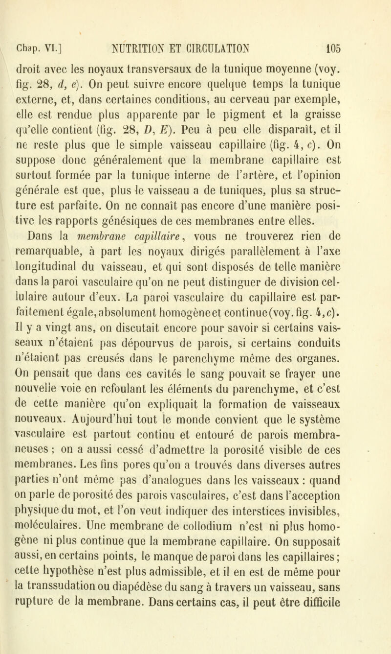 droit avec les noyaux transversaux de la tunique moyenne (voy. fig. 28, d, e). On peut suivre encore quelque temps la tunique externe, et, dans certaines conditions, au cerveau par exemple, elle est rendue plus apparente par le pigment et la graisse qu'elle contient (fig. 28, Z), E). Peu à peu elle disparaît, et il ne reste plus que le simple vaisseau capillaire (fig. 4,c). On suppose donc généralement que la membrane capillaire est surtout formée par la tunique interne de l'artère, et l'opinion générale est que, plus le vaisseau a de tuniques, plus sa struc- ture est parfaite. On ne connaît pas encore d'une manière posi- tive les rapports génésiques de ces membranes entre elles. Dans la membrane capillaire, vous ne trouverez rien de remarquable, à part les noyaux dirigés parallèlement à l'axe longitudinal du vaisseau, et qui sont disposés de telle manière dans la paroi vasculaire qu'on ne peut distinguer de division cel- lulaire autour d'eux. La paroi vasculaire du capillaire est par- faitement égale, absolument homogène et continue (voy. fig. 4,c). Il y a vingt ans, on discutait encore pour savoir si certains vais- seaux n'étaient pas dépourvus de parois, si certains conduits n'étaient pas creusés dans le parenchyme même des organes. On pensait que dans ces cavités le sang pouvait se frayer une nouvelle voie en refoulant les éléments du parenchyme, et c'est de cette manière qu'on expliquait la formation de vaisseaux nouveaux. Aujourd'hui tout le monde convient que le système vasculaire est partout continu et entouré de parois membra- neuses ; on a aussi cessé d'admettre la porosité visible de ces membranes. Les fins pores qu'on a trouvés dans diverses autres parties n'ont même pas d'analogues dans les vaisseaux : quand on parle de porosité des parois vasculaires, c'est dans l'acception physique du mot, et l'on veut indiquer des interstices invisibles, moléculaires. Une membrane de collodium n'est ni plus homo- gène ni plus continue que la membrane capillaire. On supposait aussi, en certains points, le manque de paroi dans les capillaires ; cette hypothèse n'est plus admissible, et il en est de même pour la transsudation ou diapédèse du sang à travers un vaisseau, sans rupture de la membrane. Dans certains cas, il peut être difficile