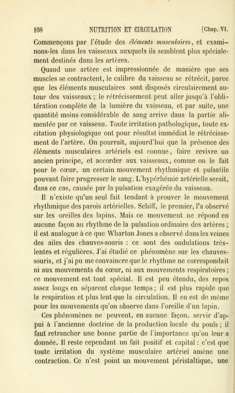 Commençons par l'étude des éléments musculaires, et exami- nons-les dans les vaisseaux auxquels ils semblent plus spéciale- ment destinés dans les artères. Quand une artère est impressionnée de manière que ses muscles se contractent, le calibre du vaisseau se rétrécit, parce que les éléments musculaires sont disposés circulairement au- tour des vaisseaux; le rétrécissement peut aller jusqu'à l'obli- tération complète de la lumière du vaisseau, et par suite, une quantité moins considérable de sang arrive dans la partie ali- mentée par ce vaisseau. Toute irritation pathologique, toute ex- citation physiologique ont pour résultat immédiat le rétrécisse- ment de l'artère. On pourrait, aujourd'hui que la présence des éléments musculaires artériels est connue, faire revivre un ancien principe, et accorder aux vaisseaux, comme on le fait pour le cœur, un certain mouvement rhythmique et pulsatile pouvant faire progresser le sang. L'hypérhémie artérielle serait, dans ce cas, causée par la pulsation exagérée du vaisseau. Il n'existe qu'un seul fait tendant à prouver le mouvement rhythmique des parois artérielles. Schiff, le premier, l'a observé sur les oreilles des lapins. Mais ce mouvement ne répond en aucune façon au rhythme de la pulsation ordinaire des artères ; il est analogue à ce que Wharton Jones a observé dans les veines des ailes des chauves-souris : ce sont des ondulations très- lentes et régulières. J'ai étudié ce phénomène sur les chauves- souris, et j'ai pu me convaincre que le rhythme ne correspondait ni aux mouvements du cœur, ni aux mouvements respiratoires ; ce mouvement est tout spécial. Il est peu étendu, des repos assez longs en séparent chaque temps ; il est plus rapide que la respiration et plus lent que la circulation. Il en est de même pour les mouvements qu'on observe dans l'oreille d'un lapin. Ces phénomènes ne peuvent, en aucune façon, servir d'ap- pui à l'ancienne doctrine de la production locale du pouls ; il faut retrancher une bonne partie de l'importance qu'on leur a donnée. Il reste cependant un fait positif et capital : c'est que toute irritation du système musculaire artériel amène une contraction. Ce n'est point un mouvement péristaltique, une