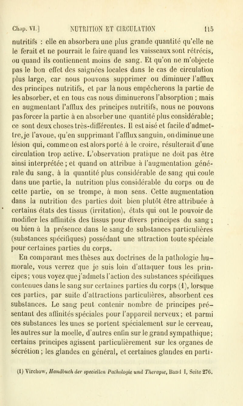 nutritifs : elle en absorbera une plus grande quantité qu'elle ne le ferait et ne pourrait le faire quand les vaisseaux sont rétrécis, ou quand ils contiennent moins de sang. Et qu'on ne m'objecte pas le bon effet des saignées locales dans le cas de circulation plus large, car nous pouvons supprimer ou diminuer l'afflux des principes nutritifs, et par là nous empêcherons la partie de les absorber, et en tous cas nous diminuerons l'absorption ; mais en augmentant l'afflux des principes nutritifs, nous ne pouvons pas forcer la partie à en absorber une quantité plus considérable ; ce sont deux choses très-différentes. Il est aisé et facile d'admet- tre, je l'avoue, qu'en supprimant l'afflux sanguin, on diminue une lésion qui, comme on est alors porté à le croire, résulterait d'une circulation trop active. L'observation pratique ne doit pas être ainsi interprétée ; et quand on attribue à l'augmentation géné- rale du sang, à la quantité plus considérable de sang qui coule dans une partie, la nutrition plus considérable du corps ou de cette partie, on se trompe, à mon sens. Cette augmentation dans la nutrition des parties doit bien plutôt être attribuée à certains états des tissus (irritation), états qui ont le pouvoir de modifier les affinités des tissus pour divers principes du sang ; ou bien à la présence dans le sang de substances particulières (substances spécifiques) possédant une attraction toute spéciale pour certaines parties du corps. En comparant mes thèses aux doctrines de la pathologie hu- morale, vous verrez que je suis loin d'attaquer tous les prin- cipes; vous voyez que j'admets l'action des substances spécifiques contenues dans le sang sur certaines parties du corps (1), lorsque ces parties, par suite d'attractions particulières, absorbent ces substances. Le sang peut contenir nombre de principes pré- sentant des affinités spéciales pour l'appareil nerveux; et parmi ces substances les unes se portent spécialement sur le cerveau, les autres sur la moelle, d'autres enfin sur le grand sympathique; certains principes agissent particulièrement sur les organes de sécrétion ; les glandes en général, et certaines glandes en parti-