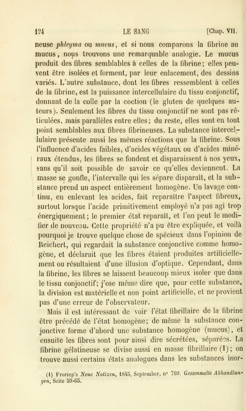 neuse phlegma ou mucus, et si nous comparons la fibrine au mucus, nous trouvons une remarquable analogie. Le mucus produit des fibres semblables à celles de la fibrine ; elles peu- vent être isolées et forment, par leur enlacement, des dessins variés. L'autre substance, dont les fibres ressemblent à celles de la fibrine, est la puissance intercellulaire du tissu conjonctif, donnant de la colle par la coction (le gluten de quelques au- teurs). Seulement les fibres du tissu conjonctif ne sont pas ré- ticulées, mais parallèles entre elles; du reste, elles sont en tout point semblables aux fibres fibrineuses. La substance intercel- lulaire présente aussi les mêmes réactions que la fibrine. Sous l'influence d'acides faibles, d'acides végétaux ou d'acides miné- raux étendus, les fibres se fondent et disparaissent à nos yeux, sans qu'il soit possible de savoir ce qu'elles deviennent. La masse se gonfle, l'intervalle qui les sépare disparaît, et la sub- stance prend un aspect entièrement homogène. Un lavage con- tinu, en enlevant les acides, fait reparaître l'aspect fibreux, surtout lorsque l'acide primitivement employé n'a pas agi trop énergïquement ; le premier état reparaît, et l'on peut le modi- fier de nouveau. Cette propriété n'a pu être expliquée, et voilà pourquoi je trouve quelque chose de spécieux dans l'opinion de Reichert, qui regardait la substance conjonctive comme homo- gène, et déclarait que les fibres étaient produites artificielle- ment ou résultaient d'une illusion d'optique. Cependant, dans la fibrine, les fibres se laissent beaucoup mieux isoler que dans le tissu conjonctif; j'ose même dire que, pour cette substance, la division est matérielle et non point artificielle, et ne provient pas d'une erreur de l'observateur. Mais il est intéressant de voir l'état fibrillaire de la fibrine être précédé de l'état homogène; de même la substance con- jonctive forme d'abord une substance homogène (mucus), et ensuite les fibres sont pour ainsi dire sécrétées, séparées. La fibrine gélatineuse se divise aussi en masse fibrillaire (1) ; on trouve aussi certains états analogues dans les substances inor- (1) Froriep's Neue Notizen, 1845, September, n° 769, Gesammelte Abhandlun- yen, Seite 59-65.