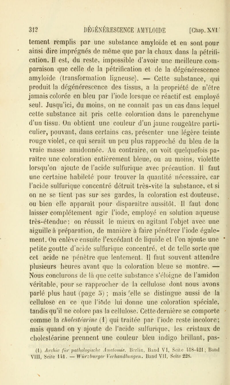 tement remplis par une substance amyloïde et en sont pour ainsi dire imprégnés de même que par la chaux dans la pétrifi- cation. Il est, du reste, impossible d'avoir une meilleure com- paraison que celle de la pétrification et de la dégénérescence amyloïde (transformation ligneuse). — Cette substance, qui produit la dégénérescence des tissus, a la propriété de n'être jamais colorée en bleu par l'iode lorsque ce réactif est employé seul. Jusqu'ici, du moins, on ne connaît pas un cas dans lequel cette substance ait pris cette coloration dans le parenchyme d'un tissu. On obtient une couleur d'un jaune rougeâtre parti- culier, pouvant, dans certains cas, présenter une légère teinte rouge violet, ce qui serait un peu plus rapproché du bleu de la vraie masse amidonnée. Au contraire, on voit quelquefois pa- raître une coloration entièrement bleue, ou au moins, violette lorsqu'on ajoute de l'acide sulfurique avec précaution. Il faut une certaine habileté pour trouver la quantité nécessaire, car l'acide sulfurique concentré détruit très-vite la substance, et si on ne se tient pas sur ses gardes, la coloration est douteuse, ou bien elle apparaît pour disparaître aussitôt. Il faut donc laisser complètement agir l'iode, employé en solution aqueuse très-étendue; on réussit le mieux en agitant l'objet avec une aiguille à préparation, de manière à faire pénétrer l'iode égale- ment. On enlève ensuite l'excédant de liquide et l'on ajoute une petite goutte d'acide sulfurique concentré, et de telle sorte que cet acide ne pénètre que lentement. Il faut souvent attendre plusieurs heures avant que la coloration bleue se montre. — Nous conclurons de là que cette substance s'éloigne de l'amidon véritable, pour se rapprocher de la cellulose dont nous avons parlé plus haut (page 5) ; mais ^elle se distingue aussi de la cellulose en ce que l'iôde lui donne une coloration spéciale, tandis qu'il ne colore pas la cellulose. Cette dernière se comporte comme la cholestéarine (1) qui traitée par l'iode reste incolore; mais quand on y ajoute de l'acide sulfurique, les cristaux de cholestéarine prennent une couleur bleu indigo brillant, pas- (1) Archiv fur pathologische Analomie. Berlin, Band VI, Seite 418-421; Band VIII, Seite 141. — Wùrzburger Verhandlungen. Band VU, Seite 228.