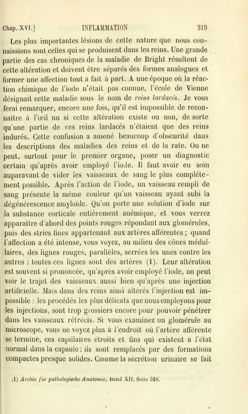 Les plus importantes lésions de cette nature que nous con- naissions sont celles qui se produisent dans les reins. Une grande partie des cas chroniques de la maladie de Bright résultent de cette altération et doivent être séparés des formes analogues et former une affection tout à fait à part. A une époque où la réac- tion chimique de l'iode n'était pas connue, l'école de Vienne désignait cette maladie sous le nom de reins lardacés. Je vous ferai remarquer, encore une fois, qu'il est impossible de recon- naître à l'œil nu si cette altération existe ou non, de sorte qu'une partie de ces reins lardacés n'étaient que des reins indurés. Cette confusion a amené beaucoup d'obscurité dans les descriptions des maladies des reins et de la rate. On ne peut, surtout pour le premier organe, poser un diagnostic certain qu'après avoir employé l'iode. Il faut avoir eu soin auparavant de vider les vaisseaux de sangle plus complète- ment possible. Après l'action de l'iode, un vaisseau rempli de sang présente la même couleur qu'un vaisseau ayant subi la dégénérescence amyloïde. Qu'on porte une solution d'iode sur la substance corticale entièrement anémique, et vous verrez apparaître d'abord des points rouges répondant aux glomérules, puis des stries fines appartenant aux artères afférentes ; quand l'affection a été intense, vous voyez, au milieu des cônes médul- laires, des lignes rouges, parallèles, serrées les unes contre les autres : toutes ces lignes sont des artères (1). Leur altération est souvent si prononcée, qu'après avoir employé l'iode, on peut voir le trajet des vaisseaux aussi bien qu'après une injection artificielle. Mais dans des reins ainsi altérés l'injection est im- possible : les procédés les plus délicats que nous employons pour les injections, sont trop grossiers encore pour pouvoir pénétrer dans les vaisseaux rétrécis. Si vous examinez un glomérule au microscope, vous ne voyez plus à l'endroit où l'artère afférente se termine, ces capillaires étroits et fins qui existent à l'état normal dans la capsule : ils sont remplacés par des formations compactes presque solides. Gomme la sécrétion urinaire se fait