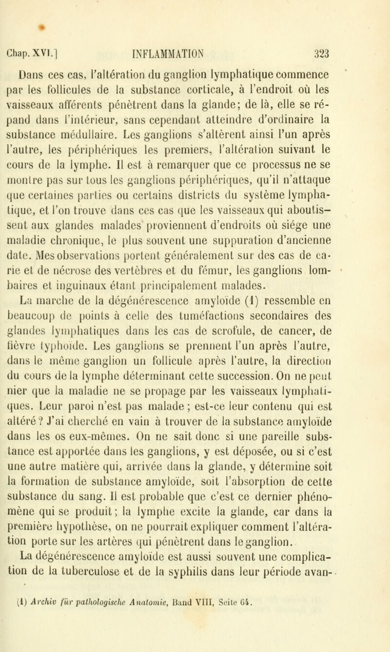 Dans ces cas, l'altération du ganglion lymphatique commence par les follicules de la substance corticale, à l'endroit où les vaisseaux afférents pénètrent dans la glande; de là, elle se ré- pand dans l'intérieur, sans cependant atteindre d'ordinaire la substance médullaire. Les ganglions s'altèrent ainsi l'un après l'autre, les périphériques les premiers, l'altération suivant le cours de la lymphe. Il est à remarquer que ce processus ne se montre pas sur tous les ganglions périphériques, qu'il n'attaque que certaines parties ou certains districts du système lympha- tique, et l'on trouve dans ces cas que les vaisseaux qui aboutis- sent aux glandes malades proviennent d'endroits où siège une maladie chronique, le plus souvent une suppuration d'ancienne date. Mes observations portent généralement sur des cas de ca- rie et de nécrose des vertèbres et du fémur, les ganglions lom- baires et inguinaux étant principalement malades. La marche de la dégénérescence amyloïde (1) ressemble en beaucoup de points à celle des tuméfactions secondaires des glandes lymphatiques dans les cas de scrofule, de cancer, de tièvre typhoïde. Les ganglions se prennent l'un après l'autre, dans le même ganglion un follicule après l'autre, la direction du cours de la lymphe déterminant cette succession. On ne petit nier que la maladie ne se propage par les vaisseaux lymphati- ques. Leur paroi n'est pas malade ; est-ce leur contenu qui est altéré? J'ai cherché en vain à trouver de la substance amyloïde dans les os eux-mêmes. On ne sait donc si une pareille subs- tance est apportée dans les ganglions, y est déposée, ou si c'est une autre matière qui, arrivée dans la glande, y détermine soit la formation de substance amyloïde, soit l'absorption de cette substance du sang. Il est probable que c'est ce dernier phéno- mène qui se produit ; la lymphe excite la glande, car dans la première hypothèse, on ne pourrait expliquer comment l'altéra- tion porte sur les artères qui pénètrent dans le ganglion. La dégénérescence amyloïde est aussi souvent une complica- tion de la tuberculose et de la syphilis dans leur période avan-