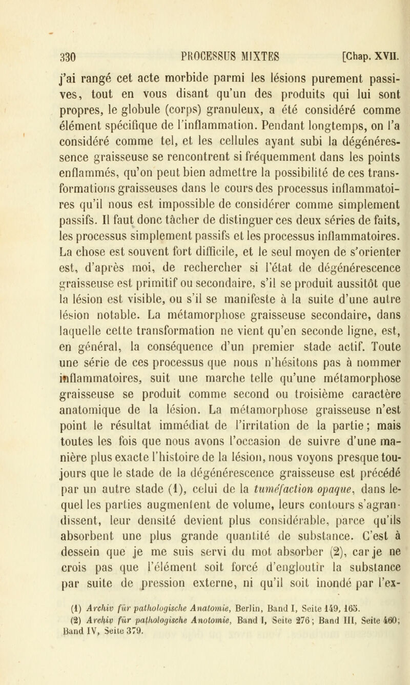 j'ai rangé cet acte morbide parmi les lésions purement passi- ves, tout en vous disant qu'un des produits qui lui sont propres, le globule (corps) granuleux, a été considéré comme élément spécifique de l'inflammation. Pendant longtemps, on l'a considéré comme tel, et les cellules ayant subi la dégénéres- sence graisseuse se rencontrent si fréquemment dans les points enflammés, qu'on peut bien admettre la possibilité de ces trans- formations graisseuses dans le cours des processus inflammatoi- res qu'il nous est impossible de considérer comme simplement passifs. Il faut donc tâcher de distinguer ces deux séries de faits, les processus simplement passifs et les processus inflammatoires. La chose est souvent fort difficile, et le seul moyen de s'orienter est, d'après moi, de rechercher si l'état de dégénérescence graisseuse est primitif ou secondaire, s'il se produit aussitôt que la lésion est visible, ou s'il se manifeste à la suite d'une autre lésion notable. La métamorphose graisseuse secondaire, dans laquelle cette transformation ne vient qu'en seconde ligne, est, en général, la conséquence d'un premier stade actif. Toute une série de ces processus que nous n'hésitons pas à nommer inflammatoires, suit une marche telle qu'une métamorphose graisseuse se produit comme second ou troisième caractère anatomique de la lésion. La métamorphose graisseuse n'est point le résultat immédiat de l'irritation de la partie ; mais toutes les fois que nous avons l'occasion de suivre d'une ma- nière plus exacte l'histoire de la lésion, nous voyons presque tou- jours que le stade de la dégénérescence graisseuse est précédé par un autre stade (1), celui de la tuméfaction opaque, dans le- quel les parties augmentent de volume, leurs contours s'agran- dissent, leur densité devient plus considérable, parce qu'ils absorbent une plus grande quantité de substance. C'est à dessein que je me suis servi du mot absorber (2), car je ne crois pas que l'élément soit forcé d'engloutir la substance par suite de pression externe, ni qu'il soit inondé par l'ex- (1) Archiv fur patholugische Anatomie, Berlin, Band I, Seite 149, 165. (2) Archiv fur pathologische Anotomie, Band I, Seite 276; Band III, Seite 460; Band IV, Seite 379.