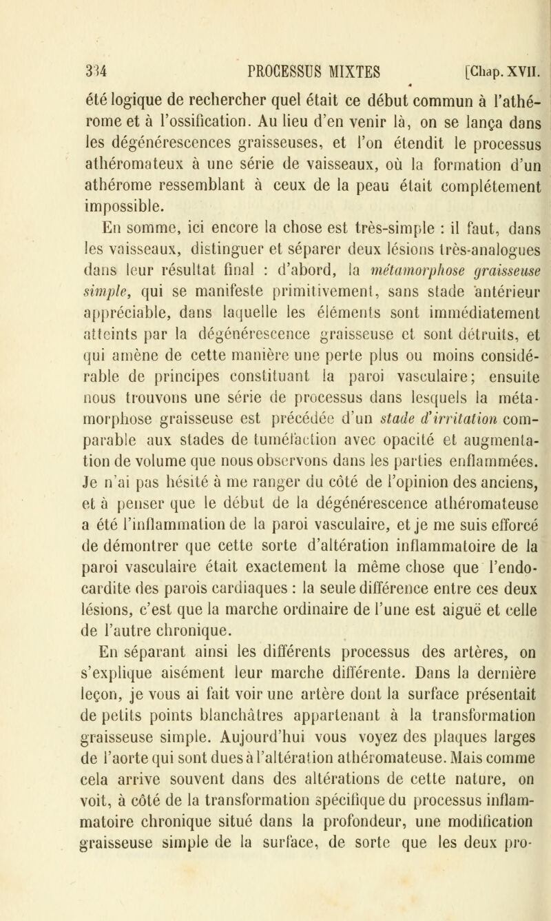 4 été logique de rechercher quel était ce début commun à l'athé- rome et à l'ossification. Au lieu d'en venir là, on se lança dans les dégénérescences graisseuses, et l'on étendit le processus athéromateux à une série de vaisseaux, où la formation d'un athérome ressemblant à ceux de la peau était complètement impossible. En somme, ici encore la chose est très-simple : il faut, dans les vaisseaux, distinguer et séparer deux lésions très-analogues dans leur résultat final : d'abord, la métamorphose graisseuse simple, qui se manifeste primitivement, sans stade antérieur appréciable, dans laquelle les éléments sont immédiatement atteints par la dégénérescence graisseuse et sont détruits, et qui amène de cette manière une perte plus ou moins considé- rable de principes constituant la paroi vasculaire; ensuite nous trouvons une série de processus dans lesquels la méta- morphose graisseuse est précédée d'un stade d'irritation com- parable aux stades de tuméfaction avec opacité et augmenta- tion de volume que nous observons dans les parties enflammées. Je n'ai pas hésité à me ranger du côté de l'opinion des anciens, et à penser que le début de la dégénérescence athéromateuse a été l'inflammation de la paroi vasculaire, et je me suis efforcé de démontrer que cette sorte d'altération inflammatoire de la paroi vasculaire était exactement la même chose que l'endo- cardite des parois cardiaques : la seule différence entre ces deux lésions, c'est que la marche ordinaire de l'une est aiguë et celle de l'autre chronique. En séparant ainsi les différents processus des artères, on s'explique aisément leur marche différente. Dans la dernière leçon, je vous ai fait voir une artère dont la surface présentait de petits points blanchâtres appartenant à la transformation graisseuse simple. Aujourd'hui vous voyez des plaques larges de l'aorte qui sont dues à l'altération athéromateuse. Mais comme cela arrive souvent dans des altérations de cette nature, on voit, à côté de la transformation spécifique du processus inflam- matoire chronique situé dans la profondeur, une modification graisseuse simple de la surface, de sorte que les deux pro-