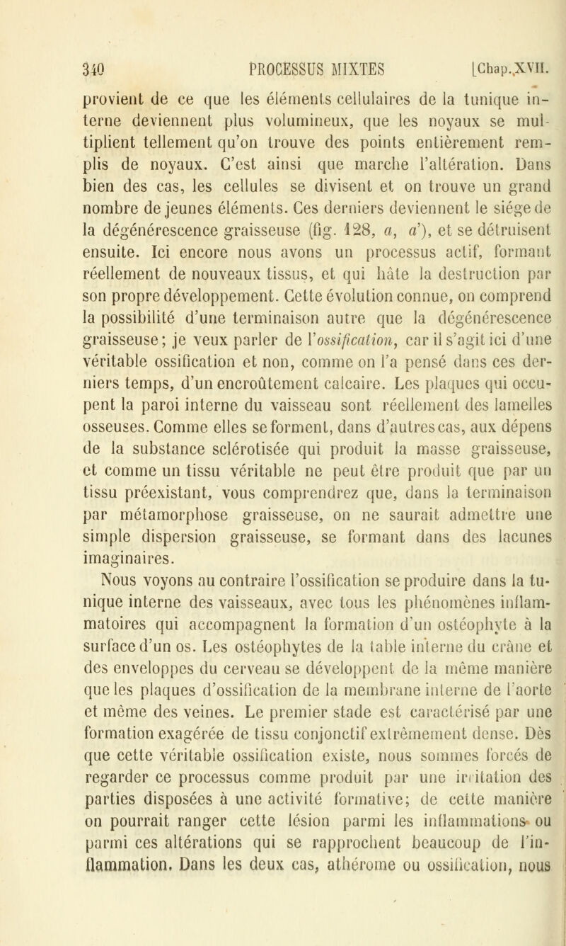 provient de ce que les éléments cellulaires de la tunique in- terne deviennent plus volumineux, que les noyaux se mul- tiplient tellement qu'on trouve des points entièrement rem- plis de noyaux. C'est ainsi que marche l'altération. Dans bien des cas, les cellules se divisent et on trouve un grand nombre déjeunes éléments. Ces derniers deviennent le siège de la dégénérescence graisseuse (fig. 128, a, a'), et se détruisent ensuite. Ici encore nous avons un processus actif, formant réellement de nouveaux tissus, et qui hâte la destruction par son propre développement. Cette évolution connue, on comprend la possibilité d'une terminaison autre que la dégénérescence graisseuse; je veux parler de Y ossification, car il s'agit ici d'une véritable ossification et non, comme on Ta pensé dans ces der- niers temps, d'un encroûtement calcaire. Les plaques qui occu- pent la paroi interne du vaisseau sont réellement des lamelles osseuses. Comme elles se forment, dans d'autres cas, aux dépens de la substance sclérotisée qui produit la masse graisseuse, et comme un tissu véritable ne peut être produit que par un tissu préexistant, vous comprendrez que, dans la terminaison par métamorphose graisseuse, on ne saurait admettre une simple dispersion graisseuse, se formant dans des lacunes imaginaires. Nous voyons au contraire l'ossification se produire dans la tu- nique interne des vaisseaux, avec tous les phénomènes inflam- matoires qui accompagnent la formation d'un ostéophyte à la surface d'un os. Les ostéophytes de la table interne du crâne et des enveloppes du cerveau se développent de la même manière que les plaques d'ossification de la membrane interne de l'aorte et même des veines. Le premier stade est caractérisé par une formation exagérée de tissu conjonctif extrêmement dense. Dès que cette véritable ossification existe, nous sommes forcés de regarder ce processus comme produit par une irritation des parties disposées à une activité formative; de cette manière on pourrait ranger cette lésion parmi les inflammations ou parmi ces altérations qui se rapprochent beaucoup de l'in- flammation. Dans les deux cas, athérome ou ossification, nous