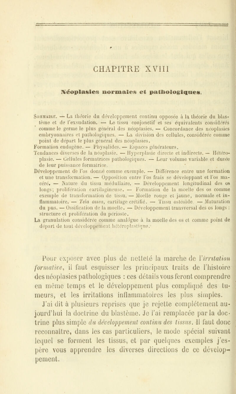 CHAPITRE XVIII Néoplasies normales et pathologiques. Sommaire. — La théorie du développement continu opposée à la théorie du blas- tèrne et de l'exsudation. — Le tissu conjonctif et ses équivalents considérés comme le germe le plus général des néoplasies. — Concordance des néoplasies embryonnaires et pathologiques. — La division des cellules, considérée comme point de départ le plus général des néoplasies. Formation endogène. — Physalides. — Espaces générateurs. Tendances diverses de la néoplasie. — Hyperplasie directe et indirecte. — Hétéro- plasie. — Cellules formatrices pathologiques. — Leur volume variable et durée de leur puissance formatrice, Développement de l'os donné comme exemple. — Différence entre une formation et une transformation. — Opposition entre l'os frais se développant et l'os ma- céré. — Nature du tissu médullaire. — Développement longitudinal des os longs; prolifération cartilagineuse. — Formation de la moelle des os comme exemple de transformation de tissu. — Moelle rouge et jaune, normale et in- flammatoire. — Tela ossea, cartilage crétifié. — Tissu ostéoïde. — Maturation du pus. — Ossification de la moelle. — Développement transversal des os longs : structure et prolifération du périoste. La granulation considérée comme analogue à la moelle des os et comme point de départ de tout développement hétéroplastique. Pour exposer avec plus de netteté la marche de l'irritation formalité, il faut esquisser les principaux traits de l'histoire des néoplasies pathologiques : ces détails vous feront comprendre en même temps et le développement plus compliqué des tu- meurs, et les irritations inflammatoires les plus simples. J'ai dit à plusieurs reprises que je rejette complètement au- jourd'hui la doctrine du blastème. Je l'ai remplacée parla doc- trine plus simple du développement continu des tissus. 11 faut donc reconnaître, dans les cas particuliers, le mode spécial suivant lequel se forment les tissus, et par quelques exemples j'es- père vous apprendre les diverses directions de ce dévelop- pement.