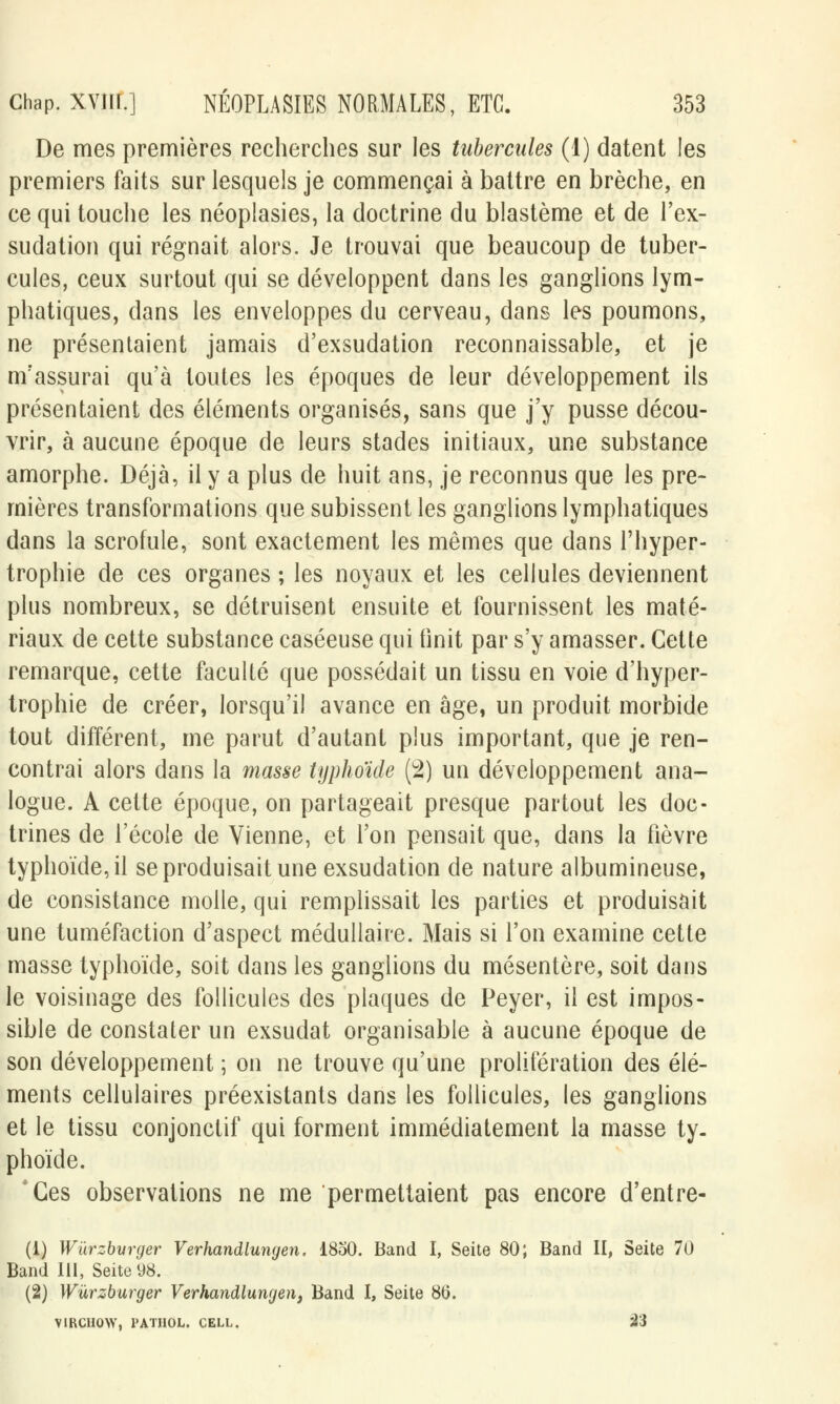 De mes premières recherches sur les tubercules (1) datent les premiers faits sur lesquels je commençai à battre en brèche, en ce qui touche les néoplasies, la doctrine du blastème et de l'ex- sudation qui régnait alors. Je trouvai que beaucoup de tuber- cules, ceux surtout qui se développent dans les ganglions lym- phatiques, dans les enveloppes du cerveau, dans les poumons, ne présentaient jamais d'exsudation reconnaissable, et je m'assurai qu'à toutes les époques de leur développement ils présentaient des éléments organisés, sans que j'y pusse décou- vrir, à aucune époque de leurs stades initiaux, une substance amorphe. Déjà, il y a plus de huit ans, je reconnus que les pre- mières transformations que subissent les ganglions lymphatiques dans la scrofule, sont exactement les mêmes que dans l'hyper- trophie de ces organes ; les noyaux et les cellules deviennent plus nombreux, se détruisent ensuite et fournissent les maté- riaux de cette substance caséeuse qui finit par s'y amasser. Cette remarque, cette faculté que possédait un tissu en voie d'hyper- trophie de créer, lorsqu'il avance en âge, un produit morbide tout différent, me parut d'autant plus important, que je ren- contrai alors dans la masse typhoïde (2) un développement ana- logue. A cette époque, on partageait presque partout les doc- trines de l'école de Vienne, et l'on pensait que, dans la fièvre typhoïde, il se produisait une exsudation de nature albumineuse, de consistance molle, qui remplissait les parties et produisait une tuméfaction d'aspect médullaire. Mais si l'on examine cette masse typhoïde, soit dans les ganglions du mésentère, soit dans le voisinage des follicules des plaques de Peyer, il est impos- sible de constater un exsudât organisable à aucune époque de son développement ; on ne trouve qu'une prolifération des élé- ments cellulaires préexistants dans les follicules, les ganglions et le tissu conjonctif qui forment immédiatement la masse ty- phoïde. Ces observations ne me permettaient pas encore d'entre- (1) Wùrzbvrger Verhandlunyen. 18o0. Band I, Seite 80; Band II, Seite 70 Band III, Seite 98. (2) Wùrzburger Verhandlunyen, Band I, Seite 86. V1RCHOW, PATHOL. CELL. 23