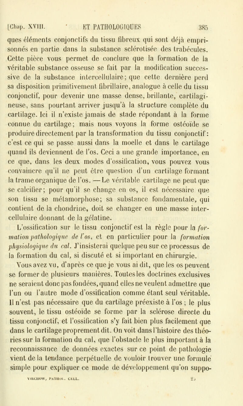 ques éléments conjonctifs du tissu fibreux qui sont déjà empri- sonnés en partie dans la substance sclérotisée des trabécules. Cette pièce vous permet de conclure que la formation de la véritable substance osseuse se fait par la modification succes- sive de la substance intercellulaire; que cette dernière perd sa disposition primitivement fibrillaire, analogue à celle du tissu conjonctif, pour devenir une masse dense, brillante, cartilagi- neuse, sans pourtant arriver jusqu'à la structure complète du cartilage. Ici il n'existe jamais de stade répondant à la forme connue du cartilage; mais nous voyons la forme ostéoïde se produire directement par la transformation du tissu conjonctif: c'est ce qui se passe aussi dans la moelle et dans le cartilage quand ils deviennent de l'os. Ceci a une grande importance, en ce que, dans les deux modes d'ossification, vous pouvez vous convaincre qu'il ne peut être question d'un cartilage formant la trame organique de l'os. —Le véritable cartilage ne peut que se calcifier; pour qu'il se change en os, il est nécessaire que son tissu se métamorphose; sa substance fondamentale, qui contient de la chondrine, doit se changer en une masse inter- cellulaire donnant de la gélatine. L'ossification sur le tissu conjonctif est la règle pour la for- mation pathologique de /'os, et en particulier pour la formation physiologique du cal. J'insisterai quelque peu sur ce processus de la formation du cal, si discuté et si important en chirurgie. Vous avez vu, d'après ce que je vous ai dit, que les os peuvent se former de plusieurs manières. Toutes les doctrines exclusives ne seraient donc pas fondées, quand elles ne veulent admettre que l'un ou l'autre mode d'ossification comme étant seul véritable. Il n'est pas nécessaire que du cartilage préexiste à l'os ; le plus souvent, le tissu ostéoïde se forme par la sclérose directe du tissu conjonctif, et l'ossification s'y fait bien plus facilement que dans le cartilage proprement dit. On voit dans l'histoire des théo- ries sur la formation du cal, que l'obstacle le plus important à la reconnaissance de données exactes sur ce point de pathologie vient delà tendance perpétuelle de vouloir trouver une formulé simple pour expliquer ce mode de développement qu'on suppo- V1RCHOW, PaTHOI.. CfcXL. 2j