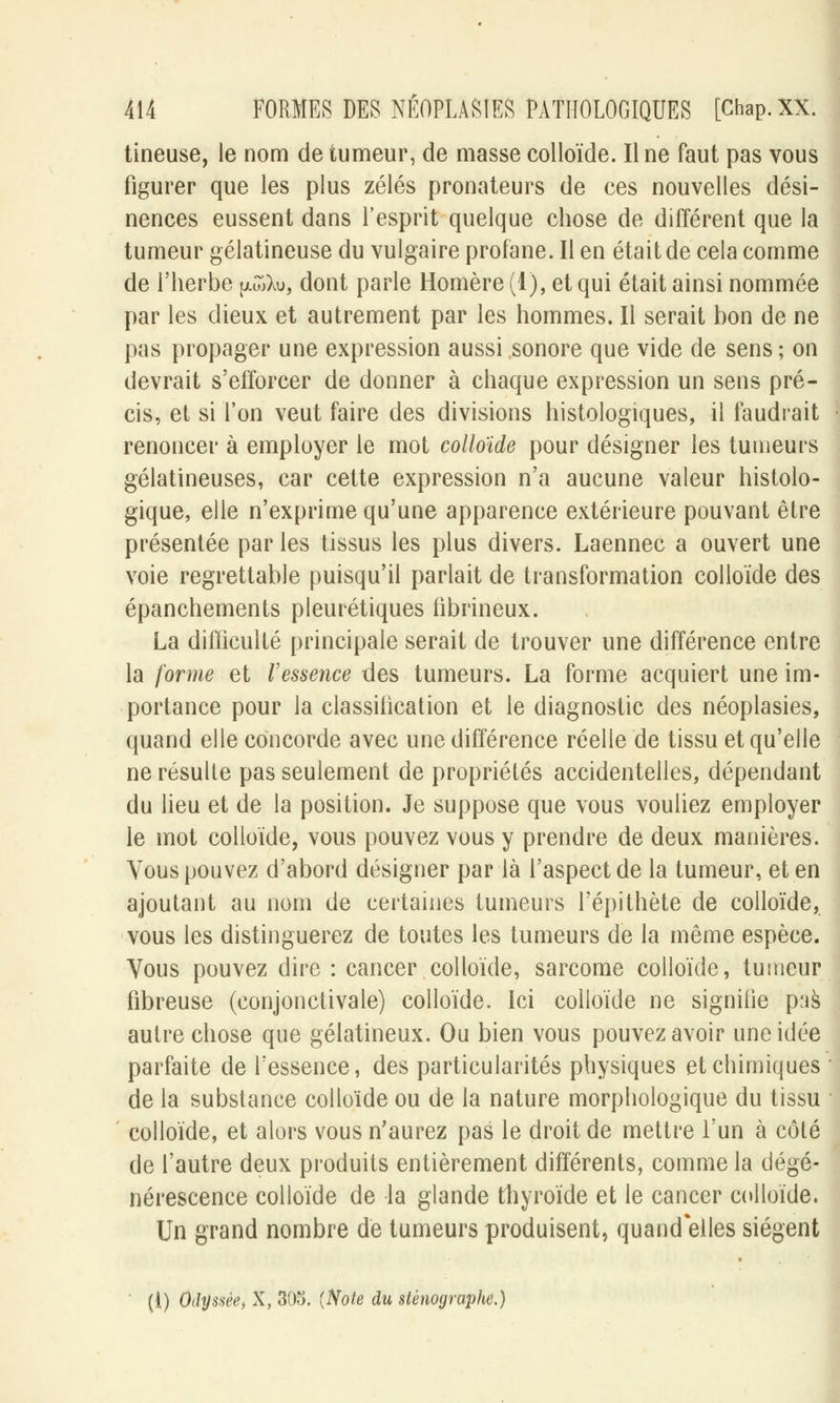 tineuse, le nom de tumeur, de masse colloïde. Il ne faut pas vous figurer que les plus zélés pronateurs de ces nouvelles dési- nences eussent dans l'esprit quelque chose de différent que la tumeur gélatineuse du vulgaire profane. Il en était de cela comme de l'herbe pwXu, dont parle Homère (1), et qui était ainsi nommée par les dieux et autrement par les hommes. Il serait bon de ne pas propager une expression aussi sonore que vide de sens ; on devrait s'efforcer de donner à chaque expression un sens pré- cis, et si l'on veut faire des divisions histologiques, il faudrait renoncer à employer le mot colloïde pour désigner les tumeurs gélatineuses, car cette expression n'a aucune valeur histolo- gique, elle n'exprime qu'une apparence extérieure pouvant être présentée par les tissus les plus divers. Laennec a ouvert une voie regrettable puisqu'il parlait de transformation colloïde des épanchements pleurétiques fibrineux. La difficulté principale serait de trouver une différence entre la forme et l'essence des tumeurs. La forme acquiert une im- portance pour la classification et le diagnostic des néoplasies, quand elle concorde avec une différence réelle de tissu et qu'elle ne résulte pas seulement de propriétés accidentelles, dépendant du lieu et de la position. Je suppose que vous vouliez employer le mot colloïde, vous pouvez vous y prendre de deux manières. Vous pouvez d'abord désigner par là l'aspect de la tumeur, et en ajoutant au nom de certaines tumeurs Tépithète de colloïde, vous les distinguerez de toutes les tumeurs de la même espèce. Vous pouvez dire : cancer colloïde, sarcome colloïde, tumeur fibreuse (conjonctivale) colloïde. Ici colloïde ne signitie p:is autre chose que gélatineux. Ou bien vous pouvez avoir une idée parfaite de l'essence, des particularités physiques et chimiques de la substance colloïde ou de la nature morphologique du tissu colloïde, et alors vous n'aurez pas le droit de mettre l'un à côté de l'autre deux produits entièrement différents, comme la dégé- nérescence colloïde de la glande thyroïde et le cancer colloïde. Un grand nombre de tumeurs produisent, quand elles siègent ' ({) Odyssée, X, 305. {Note du sténographe.)