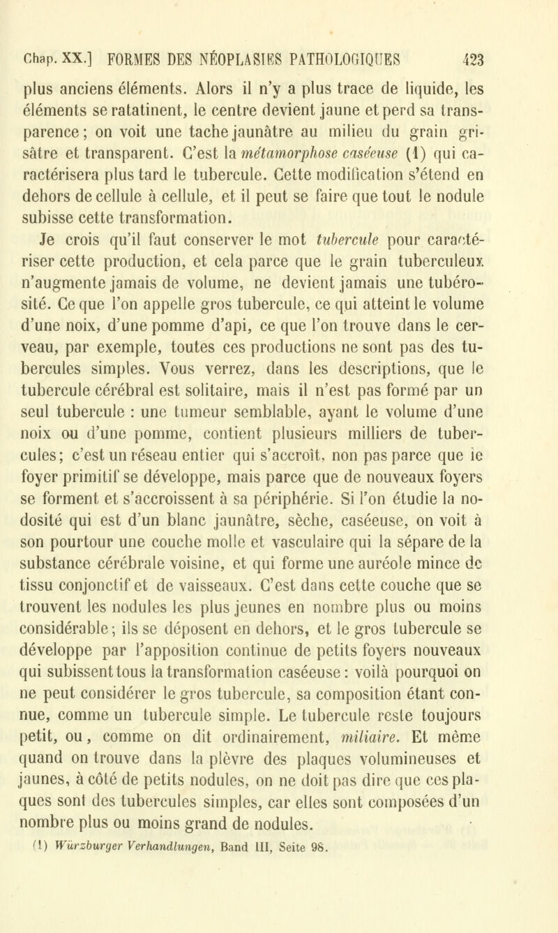 plus anciens éléments. Alors il n'y a plus trace de liquide, les éléments se ratatinent, le centre devient jaune et perd sa trans- parence; on voit une tache jaunâtre au milieu du grain gri- sâtre et transparent. C'est la métamorphose caséeuse (1) qui ca- ractérisera plus tard le tubercule. Cette modification s'étend en dehors de cellule à cellule, et il peut se faire que tout le nodule subisse cette transformation. Je crois qu'il faut conserver le mot tubercule pour caracté- riser cette production, et cela parce que le grain tuberculeux n'augmente jamais de volume, ne devient jamais une tubéro- site. Ce que l'on appelle gros tubercule, ce qui atteint le volume d'une noix, d'une pomme d'api, ce que l'on trouve dans le cer- veau, par exemple, toutes ces productions ne sont pas des tu- bercules simples. Vous verrez, dans les descriptions, que le tubercule cérébral est solitaire, mais il n'est pas formé par un seul tubercule : une tumeur semblable, ayant le volume d'une noix ou d'une pomme, contient plusieurs milliers de tuber- cules ; c'est un réseau entier qui s'accroît, non pas parce que ie foyer primitif se développe, mais parce que de nouveaux foyers se forment et s'accroissent à sa périphérie. Si Ton étudie la no- dosité qui est d'un blanc jaunâtre, sèche, caséeuse, on voit à son pourtour une couche molle et vasculaire qui la sépare de la substance cérébrale voisine, et qui forme une auréole mince de tissu conjonctif et de vaisseaux. C'est dans cette couche que se trouvent les nodules les plus jeunes en nombre plus ou moins considérable ; ils se déposent en dehors, et le gros tubercule se développe par l'apposition continue de petits foyers nouveaux qui subissent tous la transformation caséeuse: voilà pourquoi on ne peut considérer le gros tubercule, sa composition étant con- nue, comme un tubercule simple. Le tubercule reste toujours petit, ou, comme on dit ordinairement, miliaire. Et même quand on trouve dans la plèvre des plaques volumineuses et jaunes, à côté de petits nodules, on ne doit pas dire que ces pla- ques sont des tubercules simples, car elles sont composées d'un nombre plus ou moins grand de nodules.