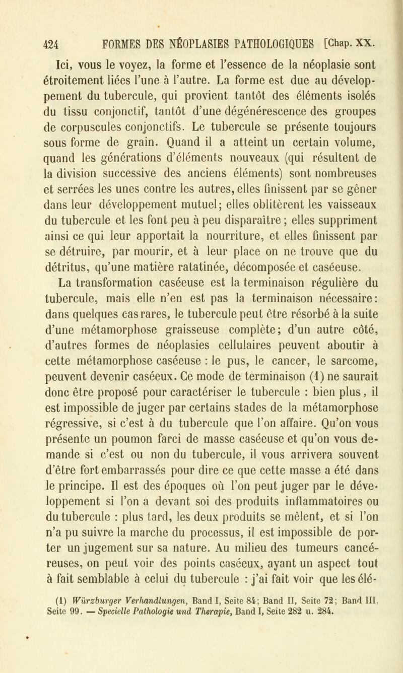 Ici, vous le voyez, la forme et l'essence de la néoplasie sont étroitement liées l'une à l'autre. La forme est due au dévelop- pement du tubercule, qui provient tantôt des éléments isolés du tissu conjonctif, tantôt d'une dégénérescence des groupes de corpuscules conjonctifs. Le tubercule se présente toujours sous forme de grain. Quand il a atteint un certain volume, quand les générations d'éléments nouveaux (qui résultent de la division successive des anciens éléments) sont nombreuses et serrées les unes contre les autres, elles finissent par se gêner dans leur développement mutuel; elles oblitèrent les vaisseaux du tubercule et les font peu à peu disparaître ; elles suppriment ainsi ce qui leur apportait la nourriture, et elles finissent par se détruire, par mourir, et à leur place on ne trouve que du détritus, qu'une matière ratatinée, décomposée et caséeuse. La transformation caséeuse est la terminaison régulière du tubercule, mais elle n'en est pas la terminaison nécessaire: dans quelques cas rares, le tubercule peut être résorbé à la suite d'une métamorphose graisseuse complète; d'un autre côté, d'autres formes de néoplasies cellulaires peuvent aboutir à cette métamorphose caséeuse : le pus, le cancer, le sarcome, peuvent devenir caséeux. Ce mode de terminaison (1) ne saurait donc être proposé pour caractériser le tubercule : bien plus, il est impossible de juger par certains stades de la métamorphose régressive, si c'est à du tubercule que l'on affaire. Qu'on vous présente un poumon farci de masse caséeuse et qu'on vous de- mande si c'est ou non du tubercule, il vous arrivera souvent d'être fort embarrassés pour dire ce que cette masse a été dans le principe. Il est des époques où l'on peut juger par le déve- loppement si l'on a devant soi des produits inflammatoires ou du tubercule : plus tard, les deux produits se mêlent, et si l'on n'a pu suivre la marche du processus, il est impossible de por- ter un jugement sur sa nature. Au milieu des tumeurs cancé- reuses, on peut voir des points caséeux, ayant un aspect tout à fait semblable à celui du tubercule : j'ai fait voir que les élé- (1) Wûrzburger Verhandlungen, Band I, Seite 84; Band II, Seite 72; Band III, Seite 99. — Specielle Pathologie und Thérapie, Band I, Seite 282 u. 284.