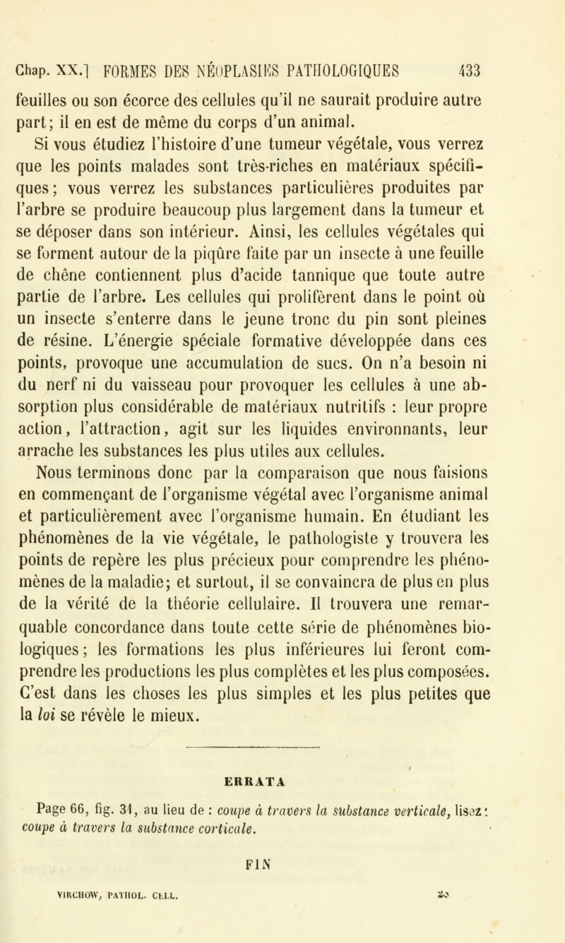 feuilles ou son écorce des cellules qu'il ne saurait produire autre part; il en est de même du corps d'un animal. Si vous étudiez l'histoire d'une tumeur végétale, vous verrez que les points malades sont très-riches en matériaux spécifi- ques ; vous verrez les substances particulières produites par l'arbre se produire beaucoup plus largement dans la tumeur et se déposer dans son intérieur. Ainsi, les cellules végétales qui se forment autour de la piqûre faite par un insecte à une feuille de chêne contiennent plus d'acide tannique que toute autre partie de l'arbre. Les cellules qui prolifèrent dans le point où un insecte s'enterre dans le jeune tronc du pin sont pleines de résine. L'énergie spéciale formative développée dans ces points, provoque une accumulation de sucs. On n'a besoin ni du nerf ni du vaisseau pour provoquer les cellules à une ab- sorption plus considérable de matériaux nutritifs : leur propre action, l'attraction, agit sur les liquides environnants, leur arrache les substances les plus utiles aux cellules. Nous terminons donc par la comparaison que nous faisions en commençant de l'organisme végétal avec l'organisme animal et particulièrement avec l'organisme humain. En étudiant les phénomènes de la vie végétale, le pathologiste y trouvera les points de repère les plus précieux pour comprendre les phéno- mènes de la maladie; et surtout, il se convaincra de plus en plus de la vérité de la théorie cellulaire. Il trouvera une remar- quable concordance dans toute cette série de phénomènes bio- logiques ; les formations les plus inférieures lui feront com- prendre les productions les plus complètes et les plus composées. C'est dans les choses les plus simples et les plus petites que la loi se révèle le mieux. ERRATA Page 66, fig. 31, au lieu de : coupe à travers ta substance verticale, lisez: coupe à travers la substance corticale. FIN VIRCHOW, PATHOL. Chl.L. 2iO