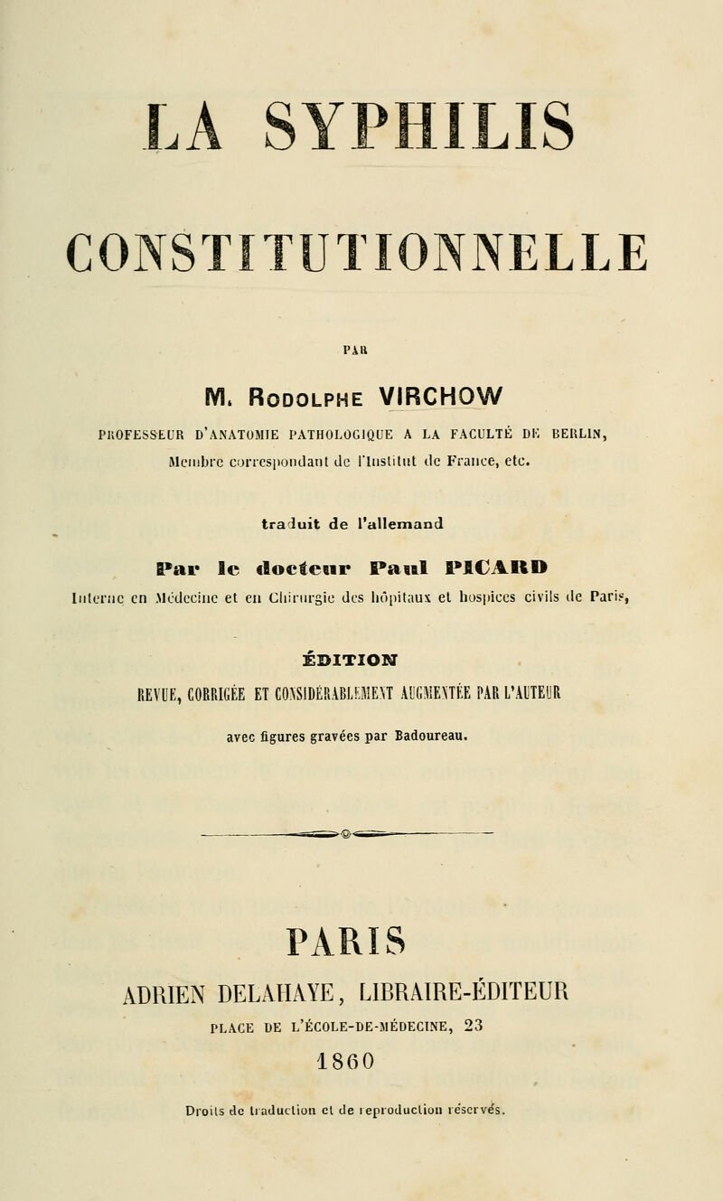 CONSTITUTIONNELLE m. Rodolphe VIRCHOW PliOFESSEUR D'ANATUMIE PATHOLOGIQUE A LA FACULTÉ DK BEULIN, Membre concspondant de l'iiislitut de France, etc. traduit de l'allemand Par le cloctewr Pawl PICARD liilcnie en .Médecine et en Cliirnrsie des liôpitaux et hospices civils de Pari?, ÉDITION REVUE, CORRIGÉE ET CONSIDÉRABLEMENT Al'GMEnÉE PAR L'AUTEUR avec figures gravées par Badoureau. PARIS ADRIEN DELAHÂYE, LIBRAIRE-EDITEUR PLACE DE l'école-de-médecine, 23 1860 Droits tic Iradudioii cl de leproduclioii réservés.