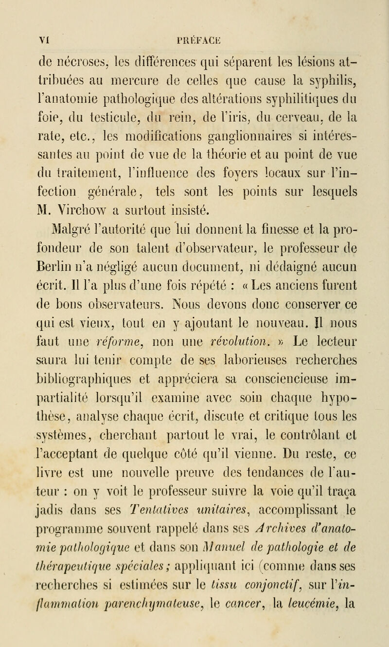 de nécroses, les différences qui séparent les lésions at- tribuées au mercure de celles que cause la syphilis, l'anatoniie pathologique des altérations syphilitiques du foie, du testicule, du rein, de l'iris^ du cerveau, de la rate, etc., les modifications ganglionnaires si intéres- santes au point de vue de la théorie et au point de vue du traitement, l'influence des foyers locaux sur l'in- fection générale, tels sont les points sur lesquels M. Virchow a surtout insisté. Malgré l'autorité que lui donnent la finesse et la pro- fondeur de son talent d'observateur, le professeur de Berlin n'a négligé aucun document, ni dédaigné aucun écrit. Il l'a plus d'une fois répété : « Les anciens furent de bons observateurs. Nous devons donc conserver ce qui est vieux, tout en y ajoutant le nouveau. Il nous faut une réforme, non une révolution. » Le lecteur saura lui tenir compte de ses laborieuses recherches bibliographiques et appréciera sa consciencieuse ira- partialité lorsqu'il examine avec soin chaque hypo- thèse, analyse chaque écrit, discute et critique tous les systèmes, cherchant partout le vrai, le contrôlant et l'acceptant de quelque côté qu'il vienne. Du reste, ce livre est une nouvelle preuve des tendances de l'au- teur : on y voit le professeur suivre la voie qu'il traça jadis dans ses Tentatives unitaires, accomplissant le programme souvent rappelé dans ses Archives cranato- mie pathologique et dans son Manuel de pathologie et de thérapeutirjue spéciales; appli(piant ici (comme dans ses recherches si estimées sur le tissu conjonctif.^ sur l'm- flamrnatiou parenchymateusey le cancer, la leucémie, la