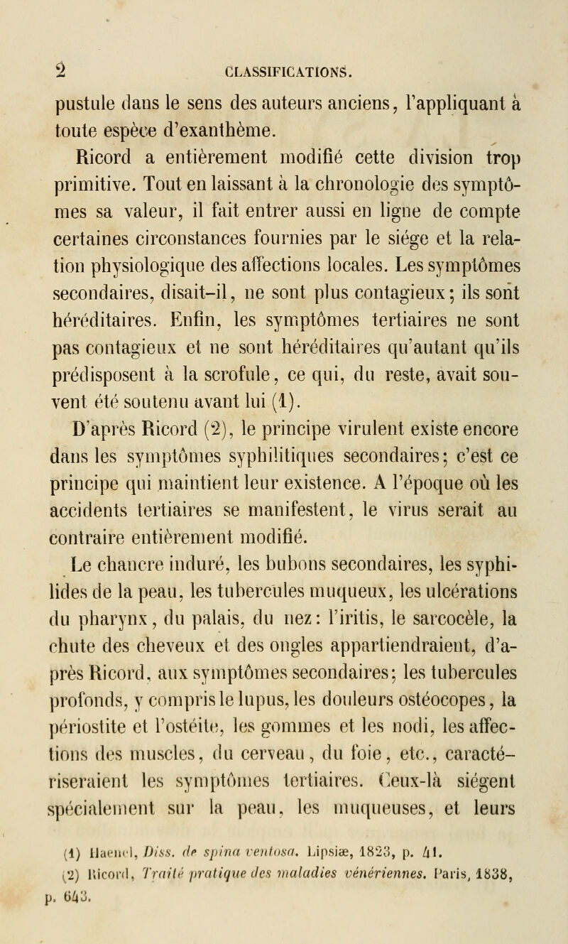 pustule dans le sens des auteurs anciens ^ l'appliquant à toute espèce d'exanthème. Ricord a entièrement modifié cette division trop primitive. Tout en laissant à la chronologie des symptô- mes sa valeur, il fait entrer aussi en ligne de compte certaines circonstances fournies par le siège et la rela- tion physiologique des affections locales. Les symptômes secondaires, disait-il, ne sont plus contagieux; ils sont héréditaires. Enfin, les symptômes tertiaires ne sont pas contagieux et ne sont héréditaires qu'autant qu'ils prédisposent à la scrofule, ce qui, du reste, avait sou- vent été soutenu avant lui (1). D'après Ricord (2), le principe virulent existe encore dans les symptômes syphilitiques secondaires; c'est ce principe qui maintient leur existence. A l'époque où les accidents tertiaires se manifestent, le virus serait au contraire entièrement modifié. Le chancre induré, les bubons secondaires, les syphi- lides de la peau, les tubercules muqueux, les ulcérations du pharynx, du palais, du nez: l'iritis, le sarcocèle, la chute des cheveux et des ongles appartiendraient, d'a- près Ricord, aux symptômes secondaires; les tubercules profonds, y compris le lupus, les douleurs ostéocopes, la périostite et l'ostéite, les gommes et les nodi, les affec- tions des muscles, du cerveau, du foie, etc., caracté- riseraient les symptômes tertiaires, ('eux-là siègent spécialement sur la peau, les muqueuses, et leurs (1) [ïdtiu'\, Diss. de spina vent.i)sa, Lipsiœ, 182o, p. /il. yp) r»iconl, Traité pratique des maladies vénériennes. Paris, 1838, p. G/|u.