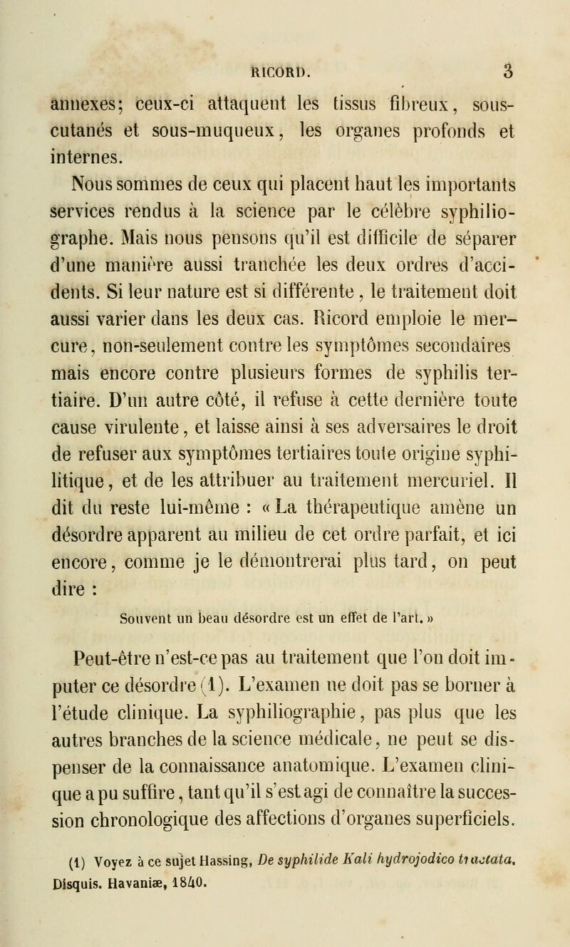 ïlICORt). â annexes; ceux-ci attaquent les tissus fibreux, sous- cutanés et sous-muqueux, les organes profonds et internes. Nous sommes de ceux qui placent haut les importants services rendus à la science par le célèbre syphilio- graphe. Mais nous pensons qu'il est difficile de séparer d'une manière aussi tranchée les deux ordres d'acci- dents. Si leur nature est si différente, le traitement doit aussi varier dans les deux cas. Ricord emploie le mer- cure, non-seulement contrôles symptômes secondaires mais encore contre plusieurs formes de syphilis ter- tiaire. D'un autre côté, il refuse à cette dernière toute cause virulente, et laisse ainsi à ses adversaires le droit de refuser aux symptômes tertiaires toute origine syphi- litique, et de les attribuer au traitement mercuriel. Il dit du reste lui-même : « La thérapeutique amène un désordre apparent au milieu de cet ordre parfait, et ici encore, comme je le démontrerai plus tard, on peut dire : Souvent un beau désordre est un effet de l'art. » Peut-être n'est-ce pas au traitement que l'on doit im- puter ce désordre (1). L'examen ne doit pas se borner à l'étude clinique. La syphiliographie, pas plus que les autres branches de la science médicale, ne peut se dis- penser de la connaissance anatomique. L'examen clini- que a pu suffire, tant qu'il s'est agi de connaître la succes- sion chronologique des affections d'organes superficiels. (1) Voyez à ce sujet Hassing, De syphilide Kali hydrojodico tuiaata. Disquis. Havaniae, I8Z1O.