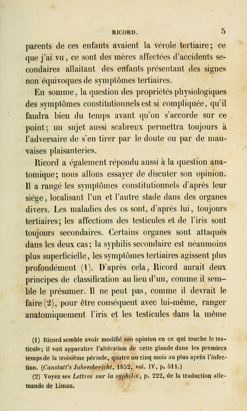 RICORD. O parents de ces enfants avaient la vérole tertiaire; ce que j'ai vu, ce sont des mères affectées d'accidents se- condaires allaitant des enfants jDrésentant des signes non équivoques de symptômes tertiaires. En somme, la question des propriétés physiologiques des symptômes constitutionnels est si compliquée, qu'il faudra bien du temps avant qu'on s'accorde sur ce point; un sujet aussi scabreux permettra toujours à l'adversaire de s'en tirer par le doute ou par de mau- vaises plaisanteries. Ricord a également répondu aussi à la question ana- tomique; nous allons essayer de discuter son opinion. Il a rangé les symptômes constitutionnels d'après leur siège, localisant l'un et l'autre stade dans des organes divers. Les maladies des os sont, d'après lui, toujours tertiaires; les affections des testicules et de l'iris sont toujours secondaires. Certains organes sont attaqués dans les deux cas; la syphilis secondaire est néanmoins plus superficielle, les symptômes tertiaires agissent plus profondément (1). D'après cela, Ricord aurait deux principes de classification au lieu d'un, comme il sem- ble le présumer. Il ne peut pas, comme il devrait le faire ('2), pour être conséquent avec lui-même, ranger anatomiquement l'iris et les testicules dans la même (1) Ricord semble avoir modifié son opinion en ce qui touche le tes- ticule; il voit apparaître ralléraiion de cette glande dans les premiers temps de la troisième période, quatre ou cinq mois au plus après l'infec- tion. {Canstatt's Jahresbericht, 1852, vol. IV, p. 511.) (2) Voyez ses Lettres sur la syphilis, p. 222, de la traduction alle- mande de Liman.