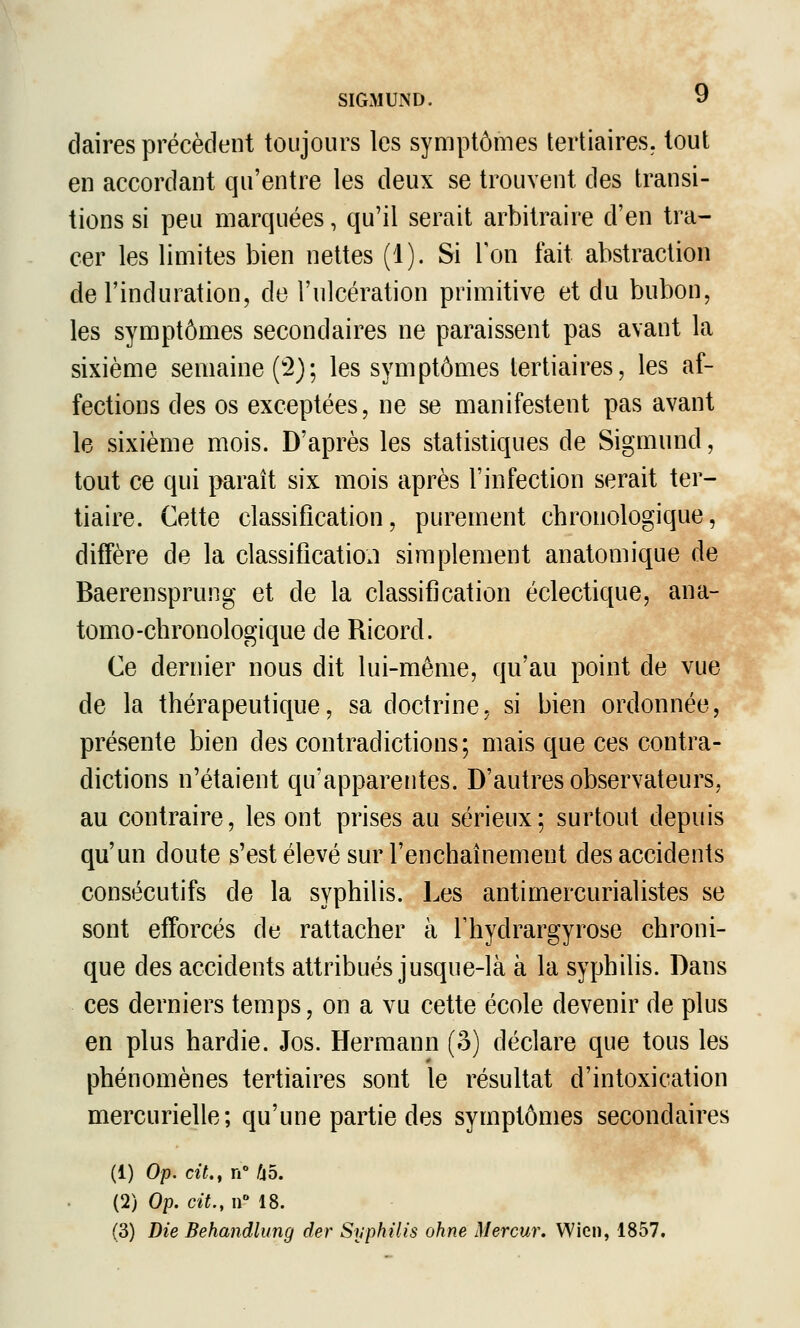 daires précèdent toujours les symptômes tertiaires, tout en accordant qu'entre les deux se trouvent des transi- tions si peu marquées, qu'il serait arbitraire d'en tra- cer les limites bien nettes (1). Si Ton fait abstraction de l'induration, de l'ulcération primitive et du bubon, les symptômes secondaires ne paraissent pas avant la sixième semaine ('2); les symptômes tertiaires, les af- fections des os exceptées, ne se manifestent pas avant le sixième mois. D'après les statistiques de Sigmund, tout ce qui paraît six mois après l'infection serait ter- tiaire. Cette classification, purement chronologique, diffère de la classification simplement anatomique de Baerensprung et de la classification éclectique, ana- tomo-chronologique de Ricord. Ce dernier nous dit lui-même, qu'au point de vue de la thérapeutique, sa doctrine, si bien ordonnée, présente bien des contradictions; mais que ces contra- dictions n'étaient qu'apparentes. D'autres observateurs, au contraire, les ont prises au sérieux; surtout depuis qu'un doute s'est élevé sur l'enchaînement des accidents consécutifs de la syphilis. Les antimercurialistes se sont efforcés de rattacher à Thydrargyrose chroni- que des accidents attribués jusque-là à la syphilis. Dans ces derniers temps, on a vu cette école devenir de plus en plus hardie. Jos. Hermann (o) déclare que tous les phénomènes tertiaires sont le résultat d'intoxication mercurielle; qu'une partie des symptômes secondaires (1) Op. cit,f n fio. (2) Op. cit., n 18. (3) Die Behandlung der Syphilis ohne Mercur. Wien, 1857.