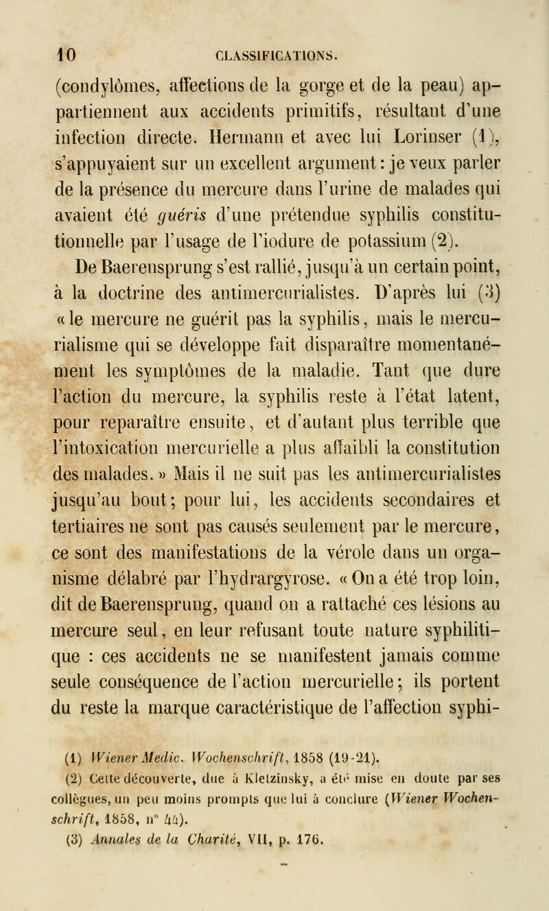 (condylômes, affections de la gorge et de la peau) ap- partiennent aux accidents primitifs, résultant d'une infection directe. Hermann et avec lui Lorinser (1), s'appuyaient sur un excellent argument : je veux parler de la présence du mercure dans l'urine de malades qui avaient été guéris d'une prétendue syphilis constitu- tionnelle par l'usage de Tiodure de potassium (2). De Baerensprung s'est rallié, jusqu'à un certain point, à la doctrine des antimercurialistes. D'après lui (3) (de mercure ne guérit pas la syphilis, mais le mercu- rialisme qui se développe fait disparaître momentané- ment les symptômes de la maladie. Tant que dure Faction du mercure, la syphihs reste à l'état latent, pour reparaître ensuite, et d'autant plus terrible que l'intoxication mercurielle a plus affaibli la constitution des malades. » Mais il ne suit pas les antimercurialistes jusqu'au bout; pour lui, les accidents secondaires et tertiaires ne sont pas causés seulement par le mercure, ce sont des manifestations de la vérole dans un orga- nisme délabré par l'hydrargyrose. «Ona été trop loin, dit de Baerensprung, quand on a rattaché ces lésions au mercure seul, en leur refusant toute nature syphiliti- que : ces accidents ne se manifestent jamais comme seule conséquence de l'action mercurielle ; ils portent du reste la marque caractéristique de l'affection syphi- (1) Wiener Medic. Wochenschrift, iSbS {i9-'2i). (2) Celte découverte, due à Klelzinsky, a éli' mise en doute par ses collègues, un peu moins prompts que lui à conclure {Wiener Wochen- schrift, 1858, n Uh), (3) Annales de la Charité, VII, p. 176.