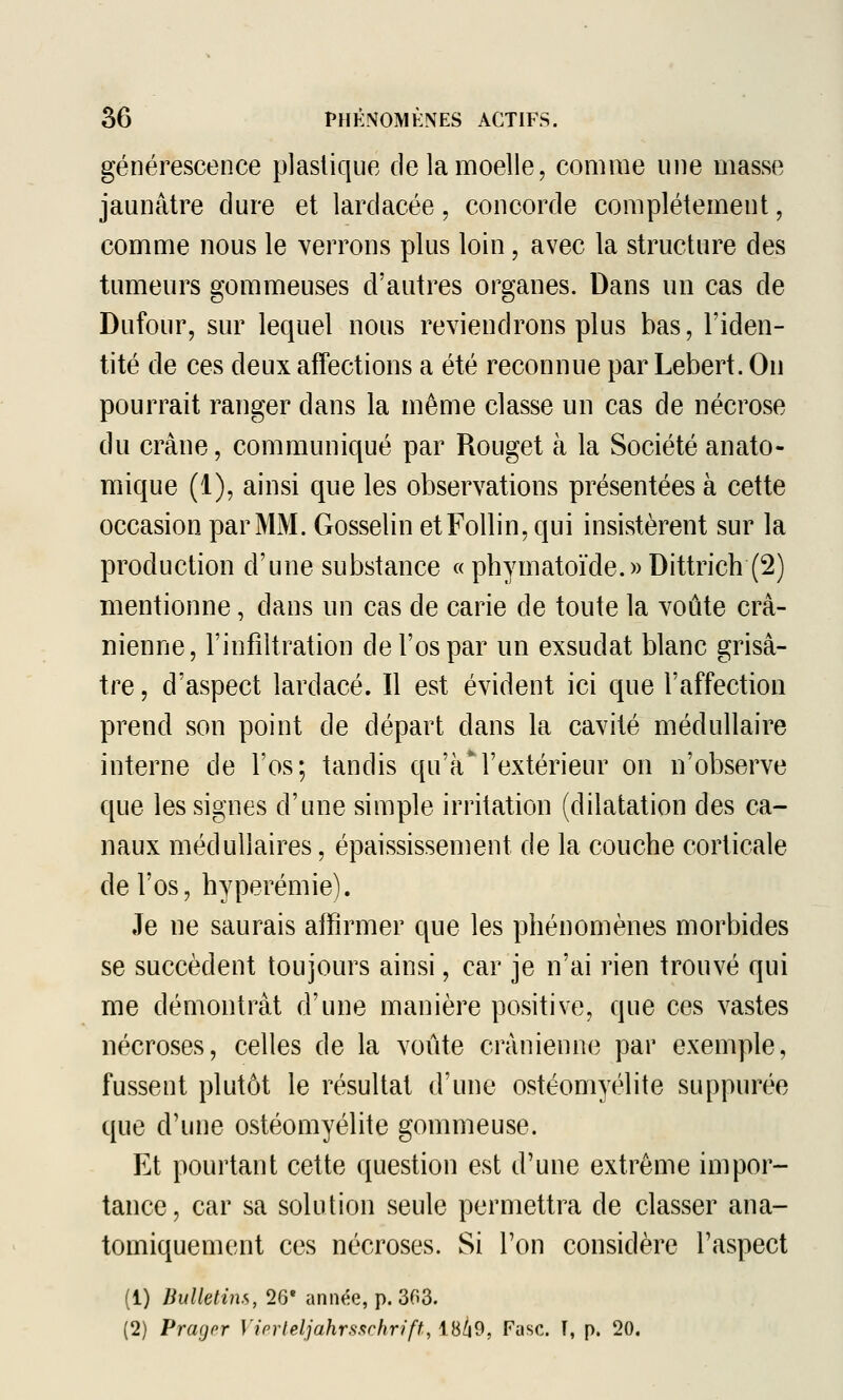 générescence plastique de la moelle, comme une masse jaunâtre dure et lardacée, concorde complètement, comme nous le verrons plus loin, avec la structure des tumeurs gommeuses d'autres organes. Dans un cas de Dufour, sur lequel nous reviendrons plus bas, l'iden- tité de ces deux affections a été reconnue par Lebert. Ou pourrait ranger dans la même classe un cas de nécrose du crâne, communiqué par Rouget à la Société anato- mique (1), ainsi que les observations présentées à cette occasion par MM. Gosselin etFollin, qui insistèrent sur la production d'une substance «phymatoïde.wDittrich (2) mentionne, dans un cas de carie de toute la voûte crâ- nienne, l'infiltration de l'os par un exsudât blanc grisâ- tre 5 d'aspect lardacé. Il est évident ici que l'affection prend son point de départ dans la cavité médullaire interne de l'os; tandis qu'àM'extérieur on n'observe que les signes d'une simple irritation (dilatation des ca- naux médullaires, épaississement de la couche corticale de l'os, hyperémie). Je ne saurais affirmer que les phénomènes morbides se succèdent toujours ainsi, car je n'ai rien trouvé qui me démontrât d'une manière positive, que ces vastes nécroses, celles de la voûte crânienne par exemple, fussent plutôt le résultat d'une ostéomyélite suppurée que d'une ostéomyélite gommeuse. Et pourtant cette question est d'une extrême impor- tance, car sa solution seule permettra de classer ana- tomiquement ces nécroses. Si l'on considère l'aspect (1) Bulletins, 26' année, p. 303. (2) Prager Vîprleljahrsachrift, 18/i9, Fasc. î, p. 20.