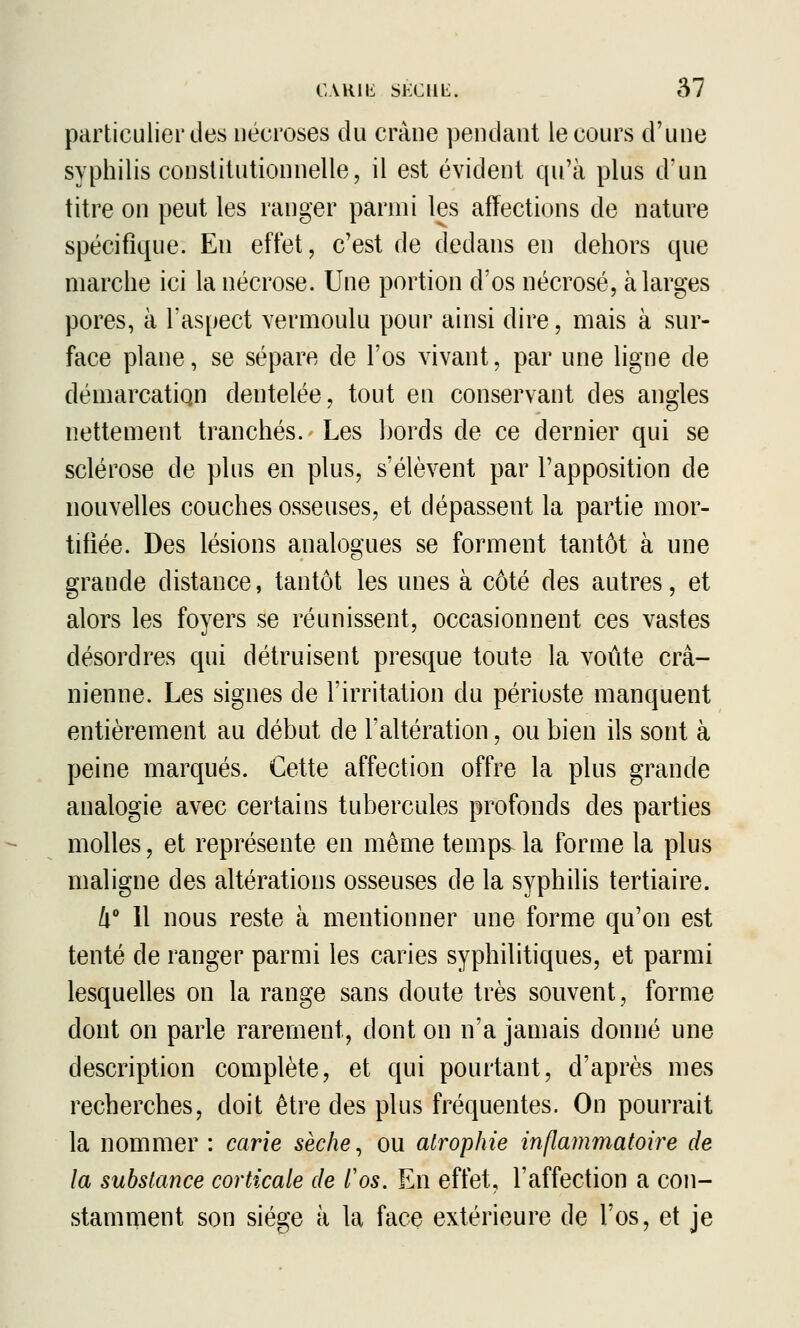 particulier des nécroses du crâne pendant le cours d'une syphilis constitutionnelle, il est évident qu'à plus d'un titre on peut les ranger parmi les affections de nature spécifique. Eu effet, c'est de dedans en dehors que marche ici la nécrose. Une portion d'os nécrosé, à larges pores, à l'aspect vermoulu pour ainsi dire, mais à sur- face plane, se sépare de l'os vivant, par une ligne de démarcation dentelée, tout en conservant des angles nettement tranchés. Les bords de ce dernier qui se sclérose de plus en plus, s'élèvent par l'apposition de nouvelles couches osseuses, et dépassent la partie mor- tifiée. Des lésions analogues se forment tantôt à une grande distance, tantôt les unes à côté des autres, et alors les foyers se réunissent, occasionnent ces vastes désordres qui détruisent presque toute la voûte crâ- nienne. Les signes de l'irritation du périoste manquent entièrement au début de l'altération, ou bien ils sont à peine marqués. Cette affection offre la plus grande analogie avec certains tubercules profonds des parties molles, et représente en même temps la forme la plus maligne des altérations osseuses de la syphilis tertiaire. i 11 nous reste à mentionner une forme qu'on est tenté de ranger parmi les caries syphilitiques, et parmi lesquelles on la range sans doute très souvent, forme dont on parle rarement, dont on n'a jamais donné une description complète, et qui pourtant, d'après mes recherches, doit être des plus fréquentes. On pourrait la nommer : carie sèche ^ ou atrophie inflammatoire de la substance corticale de l'os. En effet, l'affection a con- stamment son siège à la face extérieure de l'os, et je