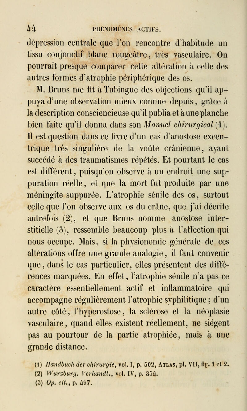 dépression centrale que l'on rencontre d'habitude un tissu conjonctif blanc rougeâtre, très Yasculaire. On pourrait presque comparer cette altération à celle des autres formes d'atrophie périphérique des os. M. Bruns me fît à Tubingue des objections qu'il ap- puya d'une observation mieux connue depuis, grâce à la description consciencieuse qu'il publia et à une planche bien faite qu'il donna dans son Manuel chirurgical (1). Il est question dans ce livre d'un cas d'anostose excen- trique très singulière de la voûte crânienne, ayant succédé à des traumatismes répétés. Et pourtant le cas est différent, puisqu'on observe à un endroit une sup- puration réelle, et que la mort fut produite par une méningite suppurée. L'atrophie sénile des os, surtout celle que l'on observe aux os du crâne, que j'ai décrite autrefois (2), et que Bruns nomme anostose inter- stitielle (3), ressemble beaucoup plus à l'affection qui nous occupe. Mais, si la physionomie générale de ces altérations offre une grande analogie, il faut convenir que, dans le cas particulier, elles présentent des diffé- rences marquées. En effet, l'atrophie sénile n'a pas ce caractère essentiellement actif et inflammatoire qui accompagne régulièrement l'atrophie syphilitique ; d'un autre côté, l'hyperostose, la sclérose et la néoplasie vasculaire, quand elles existent réellement, ne siègent pas au pourtour de la partie atrophiée, mais à une grande distance. (1) Handbuch der chirurgie, vol. T, p. 502, Atlas, pi. VII, fif» 1 et 2, (2) Wurzbury. Verhandl., vol. IV, p. 35A. (3) Op. cit,, p. /i<j7.