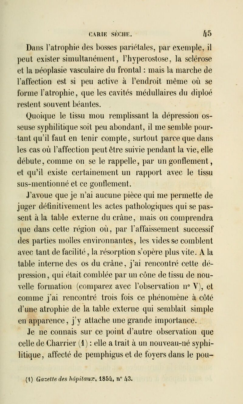 Dans Tatrophie clés bosses pariétales, par exemple, il peut exister simultanément, l'hyperostose, la sclérose et la uéoplasie vasculaire du frontal : mais la marche de l'affection est si peu active à l'endroit même où se forme l'atrophie, que les cavités médullaires du diploé restent souvent béantes. Quoique le tissu mou remplissant la dépression os- seuse syphilitique soit peu abondant, il me semble pour- tant qu'il faut en tenir compte, surtout parce que dans les cas où l'affection peut être suivie pendant la vie, elle débute, comme on se le rappelle, par un gonflement, et qu'il existe certainement un rapport avec le tissu sus-mentionné et ce gonflement. J'avoue que je n'ai aucune pièce qui me permette de juger définitivement les actes pathologiques qui se pas- sent à la table externe du crâne, mais on comprendra que dans cette région où, par l'affaissement successif des parties molles environnantes, les vides se comblent avec tant de facilité, la résorption s'opère plus vite. A la table interne des os du crâne, j'ai rencontré cette dé- pression , qui était comblée par un cône de tissu de nou- velle formation (comparez avec l'observation n° Y), et comme j'ai rencontré trois fois ce phénomène à côté d'une atrophie de la table externe qui semblait simple en apparence, j'y attache une grande importance. Je ne connais sur ce point d'autre observation que celle de Charrier (1) : elle a trait à un nouveau-né syphi- litique, affecté de pemphigus et de foyers dans le pou- (1) Gazette des hôpitaux, 185Z|, n° /i3.